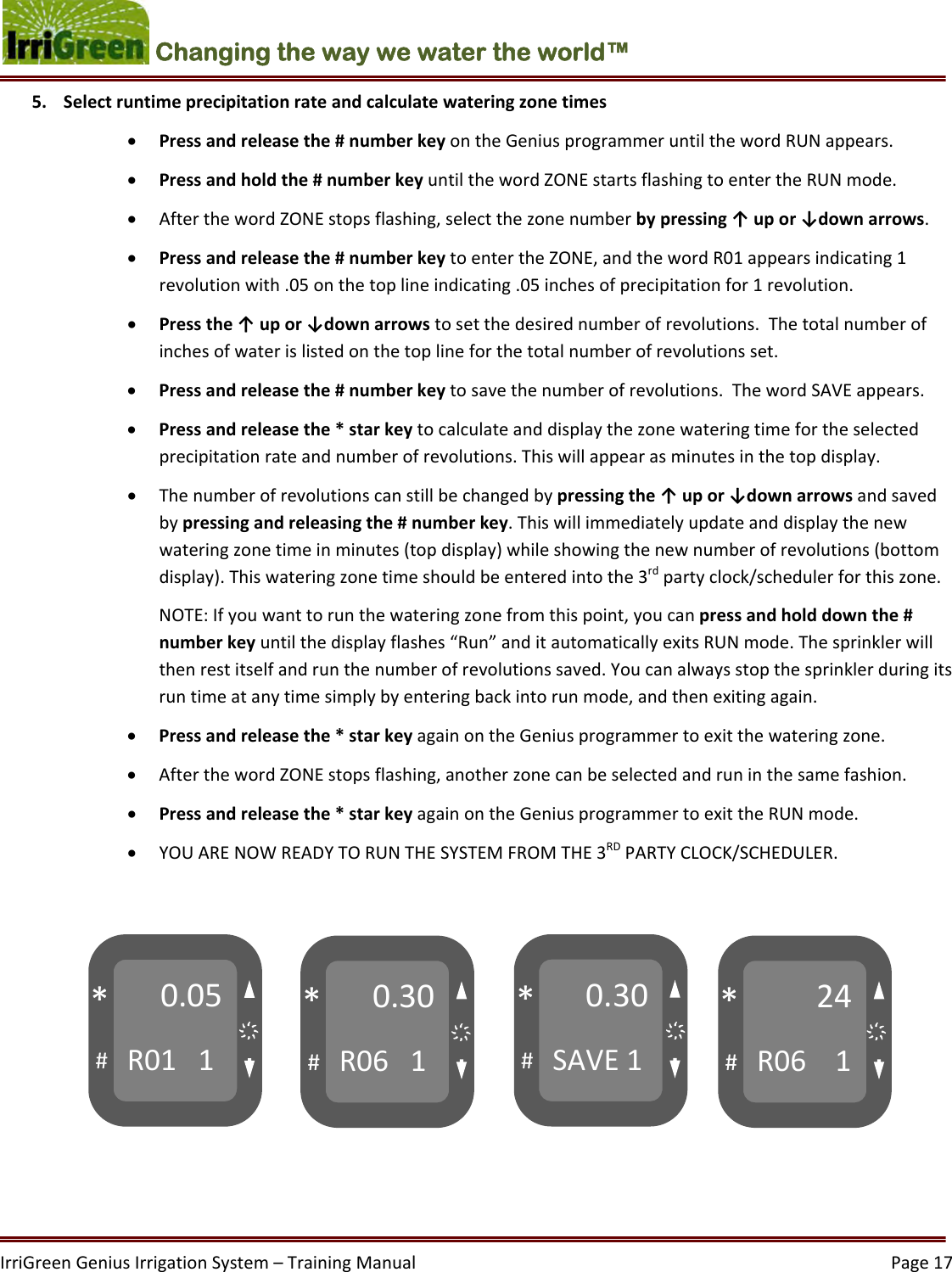 IrriGreenGeniusIrrigationSystem–TrainingManual  Page17Changing the way we water the world™ 5. Selectruntimeprecipitationrateandcalculatewateringzonetimes Pressandreleasethe#numberkeyontheGeniusprogrammeruntilthewordRUNappears. Pressandholdthe#numberkeyuntilthewordZONEstartsflashingtoentertheRUNmode. AfterthewordZONEstopsflashing,selectthezonenumberbypressing↑upor↓downarrows. Pressandreleasethe#numberkeytoentertheZONE,andthewordR01appearsindicating1revolutionwith.05onthetoplineindicating.05inchesofprecipitationfor1revolution. Pressthe↑upor↓downarrowstosetthedesirednumberofrevolutions.Thetotalnumberofinchesofwaterislistedonthetoplineforthetotalnumberofrevolutionsset. Pressandreleasethe#numberkeytosavethenumberofrevolutions.ThewordSAVEappears. Pressandreleasethe*starkeytocalculateanddisplaythezonewateringtimefortheselectedprecipitationrateandnumberofrevolutions.Thiswillappearasminutesinthetopdisplay. Thenumberofrevolutionscanstillbechangedbypressingthe↑upor↓downarrowsandsavedbypressingandreleasingthe#numberkey.Thiswillimmediatelyupdateanddisplaythenewwateringzonetimeinminutes(topdisplay)whileshowingthenewnumberofrevolutions(bottomdisplay).Thiswateringzonetimeshouldbeenteredintothe3rdpartyclock/schedulerforthiszone.NOTE:Ifyouwanttorunthewateringzonefromthispoint,youcanpressandholddownthe#numberkeyuntilthedisplayflashes“Run”anditautomaticallyexitsRUNmode.Thesprinklerwillthenrestitselfandrunthenumberofrevolutionssaved.Youcanalwaysstopthesprinklerduringitsruntimeatanytimesimplybyenteringbackintorunmode,andthenexitingagain. Pressandreleasethe*starkeyagainontheGeniusprogrammertoexitthewateringzone. AfterthewordZONEstopsflashing,anotherzonecanbeselectedandruninthesamefashion. Pressandreleasethe*starkeyagainontheGeniusprogrammertoexittheRUNmode. YOUARENOWREADYTORUNTHESYSTEMFROMTHE3RDPARTYCLOCK/SCHEDULER. 0.05R011#*0.30R061#*0.30SAVE1#*24R061#*҉҉҉҉
