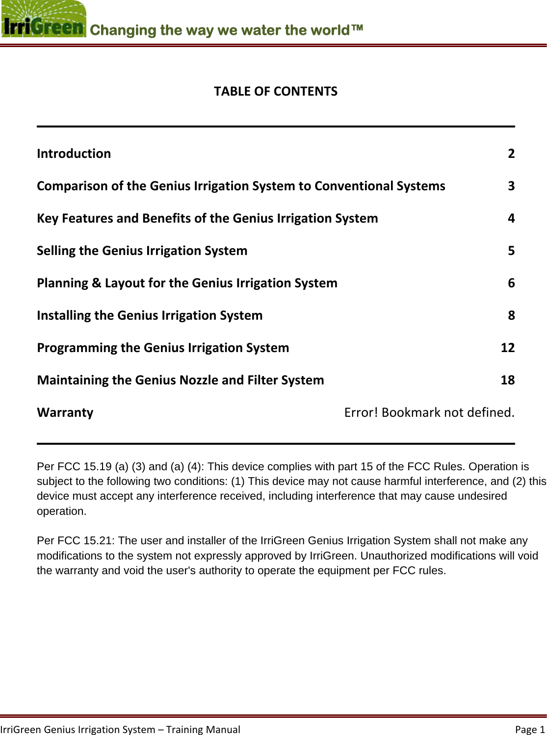 IrriGreenGeniusIrrigationSystem–TrainingManual  Page1Changing the way we water the world™ TABLEOFCONTENTSIntroduction2ComparisonoftheGeniusIrrigationSystemtoConventionalSystems3KeyFeaturesandBenefitsoftheGeniusIrrigationSystem4SellingtheGeniusIrrigationSystem5Planning&amp;LayoutfortheGeniusIrrigationSystem6InstallingtheGeniusIrrigationSystem8ProgrammingtheGeniusIrrigationSystem12MaintainingtheGeniusNozzleandFilterSystem18WarrantyError!Bookmarknotdefined.Per FCC 15.19 (a) (3) and (a) (4): This device complies with part 15 of the FCC Rules. Operation is subject to the following two conditions: (1) This device may not cause harmful interference, and (2) this device must accept any interference received, including interference that may cause undesired operation.   Per FCC 15.21: The user and installer of the IrriGreen Genius Irrigation System shall not make any modifications to the system not expressly approved by IrriGreen. Unauthorized modifications will void the warranty and void the user&apos;s authority to operate the equipment per FCC rules.