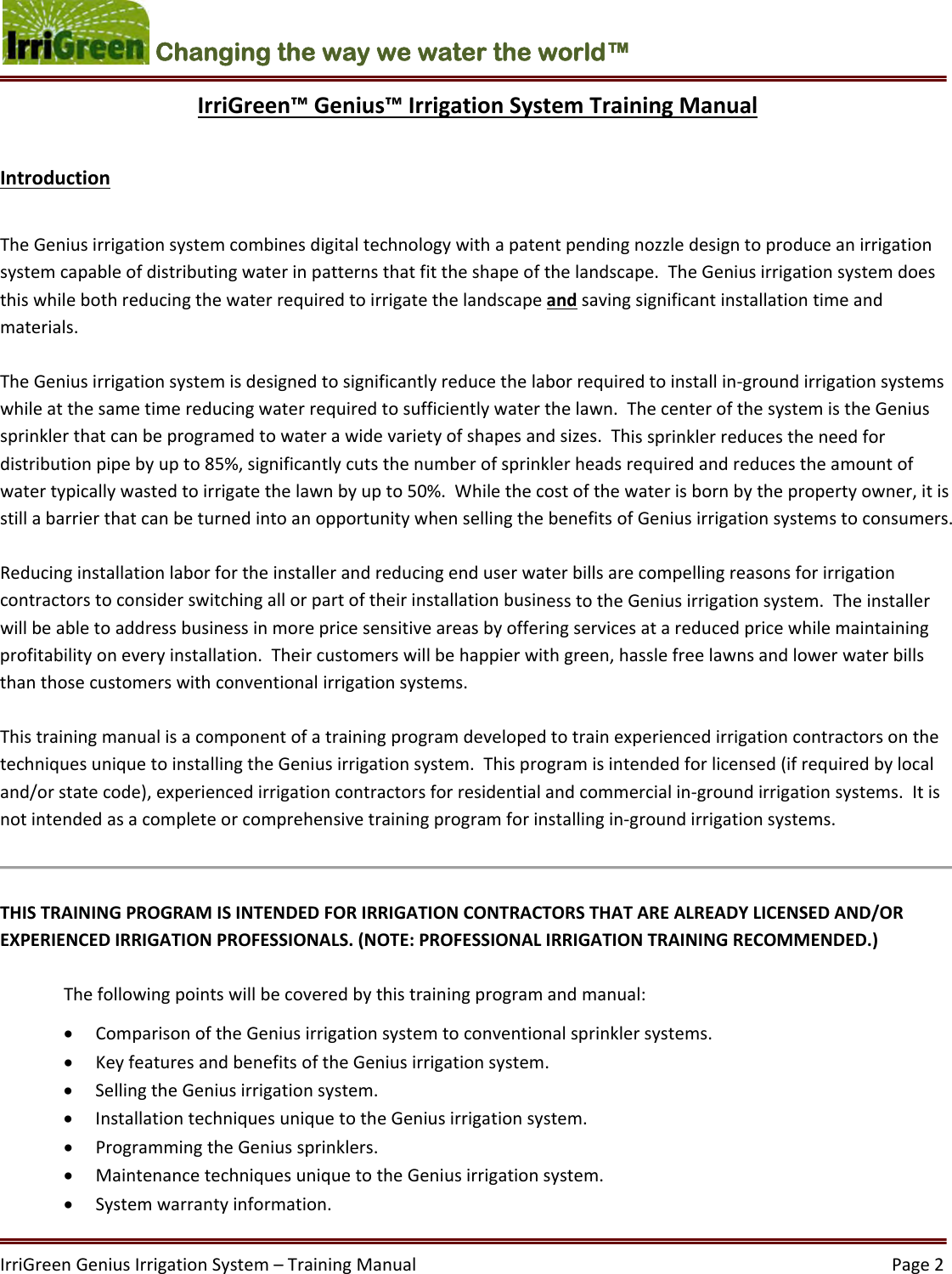 IrriGreenGeniusIrrigationSystem–TrainingManual  Page2Changing the way we water the world™ IrriGreen™Genius™IrrigationSystemTrainingManualIntroductionTheGeniusirrigationsystemcombinesdigitaltechnologywithapatentpendingnozzledesigntoproduceanirrigationsystemcapableofdistributingwaterinpatternsthatfittheshapeofthelandscape.TheGeniusirrigationsystemdoesthiswhilebothreducingthewaterrequiredtoirrigatethelandscapeandsavingsignificantinstallationtimeandmaterials.TheGeniusirrigationsystemisdesignedtosignificantlyreducethelaborrequiredtoinstallin‐groundirrigationsystemswhileatthesametimereducingwaterrequiredtosufficientlywaterthelawn.ThecenterofthesystemistheGeniussprinklerthatcanbeprogramedtowaterawidevarietyofshapesandsizes.Thissprinklerreducestheneedfordistributionpipebyupto85%,significantlycutsthenumberofsprinklerheadsrequiredandreducestheamountofwatertypicallywastedtoirrigatethelawnbyupto50%.Whilethecostofthewaterisbornbythepropertyowner,itisstillabarrierthatcanbeturnedintoanopportunitywhensellingthebenefitsofGeniusirrigationsystemstoconsumers.ReducinginstallationlaborfortheinstallerandreducingenduserwaterbillsarecompellingreasonsforirrigationcontractorstoconsiderswitchingallorpartoftheirinstallationbusinesstotheGeniusirrigationsystem.Theinstallerwillbeabletoaddressbusinessinmorepricesensitiveareasbyofferingservicesatareducedpricewhilemaintainingprofitabilityoneveryinstallation.Theircustomerswillbehappierwithgreen,hasslefreelawnsandlowerwaterbillsthanthosecustomerswithconventionalirrigationsystems.ThistrainingmanualisacomponentofatrainingprogramdevelopedtotrainexperiencedirrigationcontractorsonthetechniquesuniquetoinstallingtheGeniusirrigationsystem.Thisprogramisintendedforlicensed(ifrequiredbylocaland/orstatecode),experiencedirrigationcontractorsforresidentialandcommercialin‐groundirrigationsystems.Itisnotintendedasacompleteorcomprehensivetrainingprogramforinstallingin‐groundirrigationsystems.THISTRAININGPROGRAMISINTENDEDFORIRRIGATIONCONTRACTORSTHATAREALREADYLICENSEDAND/OREXPERIENCEDIRRIGATIONPROFESSIONALS.(NOTE:PROFESSIONALIRRIGATIONTRAININGRECOMMENDED.) Thefollowingpointswillbecoveredbythistrainingprogramandmanual: ComparisonoftheGeniusirrigationsystemtoconventionalsprinklersystems. KeyfeaturesandbenefitsoftheGeniusirrigationsystem. SellingtheGeniusirrigationsystem. InstallationtechniquesuniquetotheGeniusirrigationsystem. ProgrammingtheGeniussprinklers. MaintenancetechniquesuniquetotheGeniusirrigationsystem. Systemwarrantyinformation.