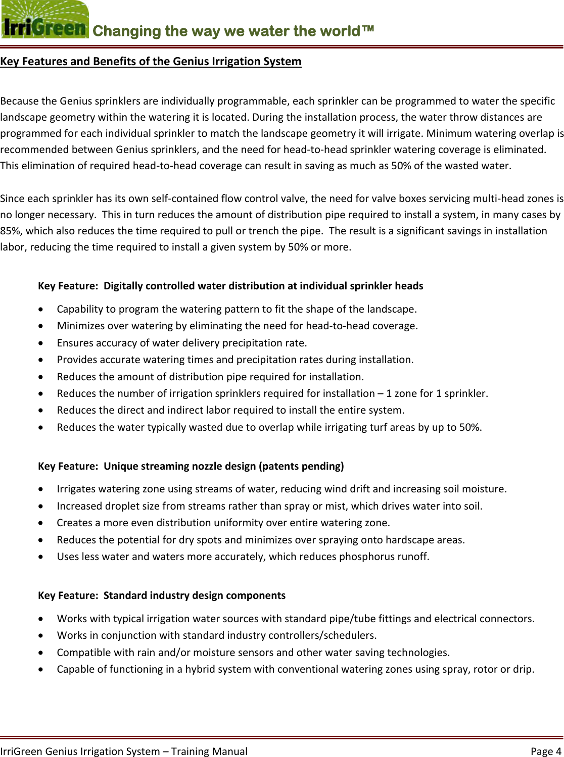 IrriGreenGeniusIrrigationSystem–TrainingManual  Page4Changing the way we water the world™ KeyFeaturesandBenefitsoftheGeniusIrrigationSystemBecausetheGeniussprinklersareindividuallyprogrammable,eachsprinklercanbeprogrammedtowaterthespecificlandscapegeometrywithinthewateringitislocated.Duringtheinstallationprocess,thewaterthrowdistancesareprogrammedforeachindividualsprinklertomatchthelandscapegeometryitwillirrigate.MinimumwateringoverlapisrecommendedbetweenGeniussprinklers,andtheneedforhead‐to‐headsprinklerwateringcoverageiseliminated.Thiseliminationofrequiredhead‐to‐headcoveragecanresultinsavingasmuchas50%ofthewastedwater.Sinceeachsprinklerhasitsownself‐containedflowcontrolvalve,theneedforvalveboxesservicingmulti‐headzonesisnolongernecessary.Thisinturnreducestheamountofdistributionpiperequiredtoinstallasystem,inmanycasesby85%,whichalsoreducesthetimerequiredtopullortrenchthepipe.Theresultisasignificantsavingsininstallationlabor,reducingthetimerequiredtoinstallagivensystemby50%ormore.KeyFeature:Digitallycontrolledwaterdistributionatindividualsprinklerheads Capabilitytoprogramthewateringpatterntofittheshapeofthelandscape. Minimizesoverwateringbyeliminatingtheneedforhead‐to‐headcoverage. Ensuresaccuracyofwaterdeliveryprecipitationrate. Providesaccuratewateringtimesandprecipitationratesduringinstallation. Reducestheamountofdistributionpiperequiredforinstallation. Reducesthenumberofirrigationsprinklersrequiredforinstallation–1zonefor1sprinkler. Reducesthedirectandindirectlaborrequiredtoinstalltheentiresystem. Reducesthewatertypicallywastedduetooverlapwhileirrigatingturfareasbyupto50%.KeyFeature:Uniquestreamingnozzledesign(patentspending) Irrigateswateringzoneusingstreamsofwater,reducingwinddriftandincreasingsoilmoisture. Increaseddropletsizefromstreamsratherthansprayormist,whichdriveswaterintosoil. Createsamoreevendistributionuniformityoverentirewateringzone. Reducesthepotentialfordryspotsandminimizesoversprayingontohardscapeareas. Useslesswaterandwatersmoreaccurately,whichreducesphosphorusrunoff.KeyFeature:Standardindustrydesigncomponents Workswithtypicalirrigationwatersourceswithstandardpipe/tubefittingsandelectricalconnectors. Worksinconjunctionwithstandardindustrycontrollers/schedulers. Compatiblewithrainand/ormoisturesensorsandotherwatersavingtechnologies. Capableoffunctioninginahybridsystemwithconventionalwateringzonesusingspray,rotorordrip.