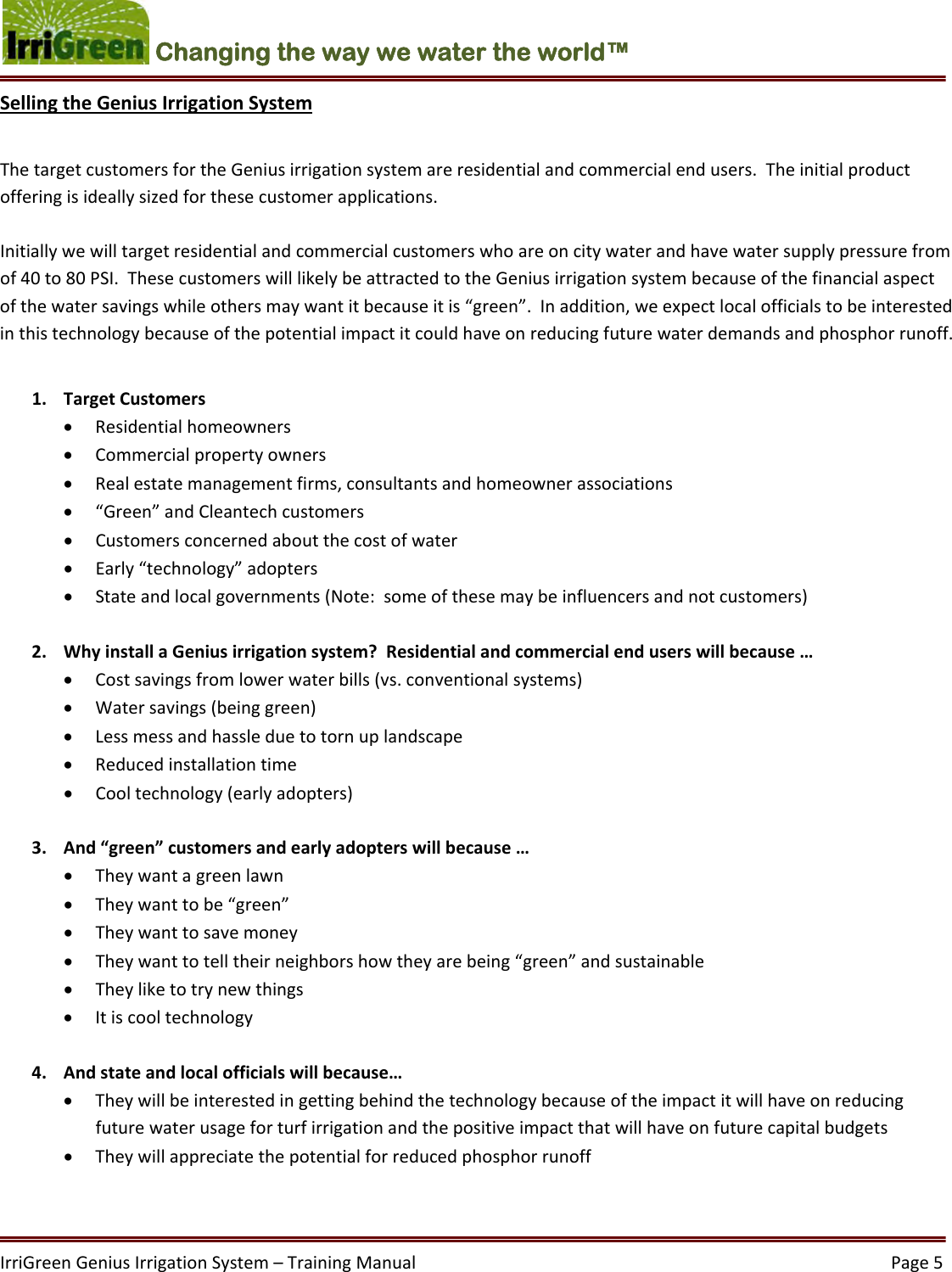 IrriGreenGeniusIrrigationSystem–TrainingManual  Page5Changing the way we water the world™ SellingtheGeniusIrrigationSystemThetargetcustomersfortheGeniusirrigationsystemareresidentialandcommercialendusers.Theinitialproductofferingisideallysizedforthesecustomerapplications.Initiallywewilltargetresidentialandcommercialcustomerswhoareoncitywaterandhavewatersupplypressurefromof40to80PSI.ThesecustomerswilllikelybeattractedtotheGeniusirrigationsystembecauseofthefinancialaspectofthewatersavingswhileothersmaywantitbecauseitis“green”.Inaddition,weexpectlocalofficialstobeinterestedinthistechnologybecauseofthepotentialimpactitcouldhaveonreducingfuturewaterdemandsandphosphorrunoff.1. TargetCustomers Residentialhomeowners Commercialpropertyowners Realestatemanagementfirms,consultantsandhomeownerassociations “Green”andCleantechcustomers Customersconcernedaboutthecostofwater Early“technology”adopters Stateandlocalgovernments(Note:someofthesemaybeinfluencersandnotcustomers)2. WhyinstallaGeniusirrigationsystem?Residentialandcommercialenduserswillbecause… Costsavingsfromlowerwaterbills(vs.conventionalsystems) Watersavings(beinggreen) Lessmessandhassleduetotornuplandscape Reducedinstallationtime Cooltechnology(earlyadopters)3. And“green”customersandearlyadopterswillbecause… Theywantagreenlawn Theywanttobe“green” Theywanttosavemoney Theywanttotelltheirneighborshowtheyarebeing“green”andsustainable Theyliketotrynewthings Itiscooltechnology4. Andstateandlocalofficialswillbecause… Theywillbeinterestedingettingbehindthetechnologybecauseoftheimpactitwillhaveonreducingfuturewaterusageforturfirrigationandthepositiveimpactthatwillhaveonfuturecapitalbudgets Theywillappreciatethepotentialforreducedphosphorrunoff