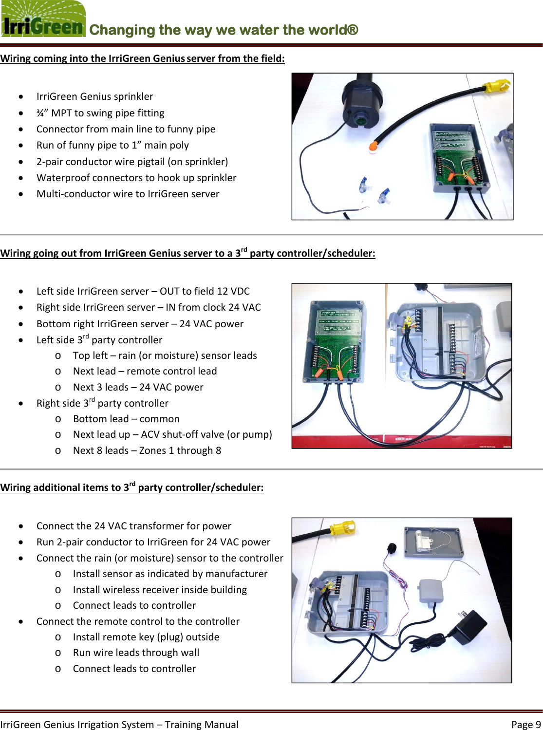 IrriGreenGeniusIrrigationSystem–TrainingManual  Page9Changing the way we water the world®  WiringcomingintotheIrriGreenGeniusserverfromthefield: IrriGreenGeniussprinkler ¾”MPTtoswingpipefitting Connectorfrommainlinetofunnypipe Runoffunnypipeto1”mainpoly 2‐pairconductorwirepigtail(onsprinkler) Waterproofconnectorstohookupsprinkler Multi‐conductorwiretoIrriGreenserverWiringgoingoutfromIrriGreenGeniusservertoa3rdpartycontroller/scheduler: LeftsideIrriGreenserver–OUTtofield12VDC RightsideIrriGreenserver–INfromclock24VAC BottomrightIrriGreenserver–24VACpower Leftside3rdpartycontrollero Topleft–rain(ormoisture)sensorleadso Nextlead–remotecontrolleado Next3leads–24VACpower Rightside3rdpartycontrollero Bottomlead–commono Nextleadup–ACVshut‐offvalve(orpump)o Next8leads–Zones1through8Wiringadditionalitemsto3rdpartycontroller/scheduler: Connectthe24VACtransformerforpower Run2‐pairconductortoIrriGreenfor24VACpower Connecttherain(ormoisture)sensortothecontrollero Installsensorasindicatedbymanufacturero Installwirelessreceiverinsidebuildingo Connectleadstocontroller Connecttheremotecontroltothecontrollero Installremotekey(plug)outsideo Runwireleadsthroughwallo Connectleadstocontroller