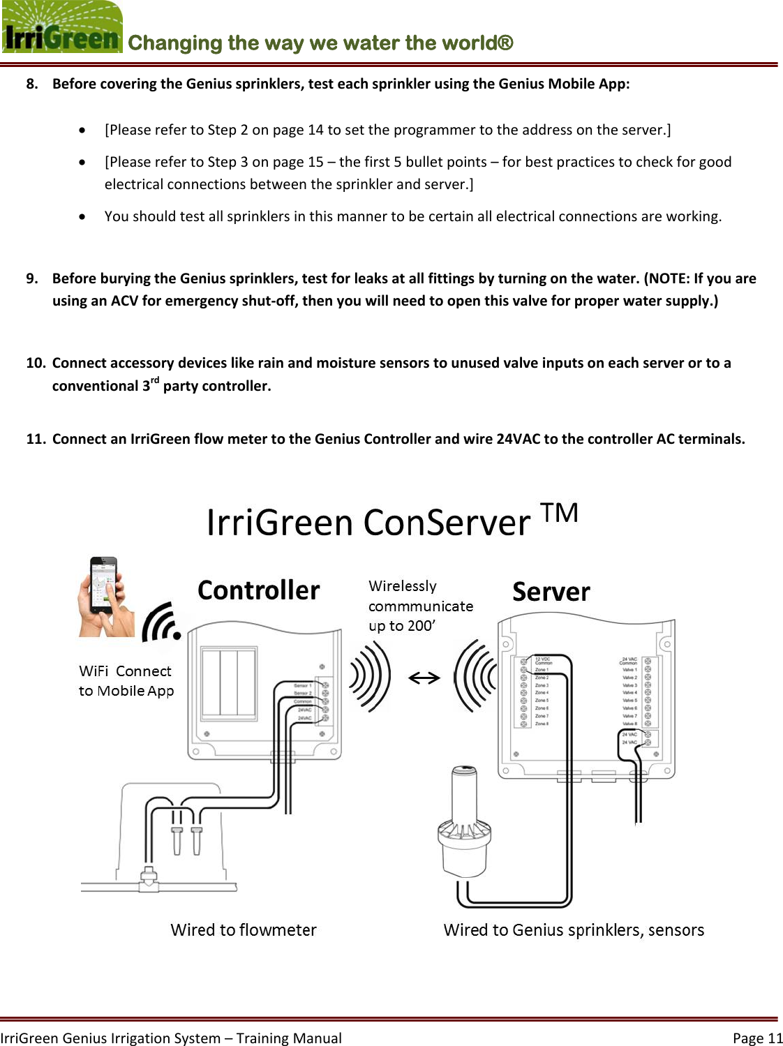 IrriGreenGeniusIrrigationSystem–TrainingManual  Page11Changing the way we water the world®  8. BeforecoveringtheGeniussprinklers,testeachsprinklerusingtheGeniusMobileApp: [PleaserefertoStep2onpage14tosettheprogrammertotheaddressontheserver.] [PleaserefertoStep3onpage15–thefirst5bulletpoints–forbestpracticestocheckforgoodelectricalconnectionsbetweenthesprinklerandserver.] Youshouldtestallsprinklersinthismannertobecertainallelectricalconnectionsareworking.9. BeforeburyingtheGeniussprinklers,testforleaksatallfittingsbyturningonthewater.(NOTE:IfyouareusinganACVforemergencyshut‐off,thenyouwillneedtoopenthisvalveforproperwatersupply.)10. Connectaccessorydeviceslikerainandmoisturesensorstounusedvalveinputsoneachserverortoaconventional3rdpartycontroller.11. ConnectanIrriGreenflowmetertotheGeniusControllerandwire24VACtothecontrollerACterminals.