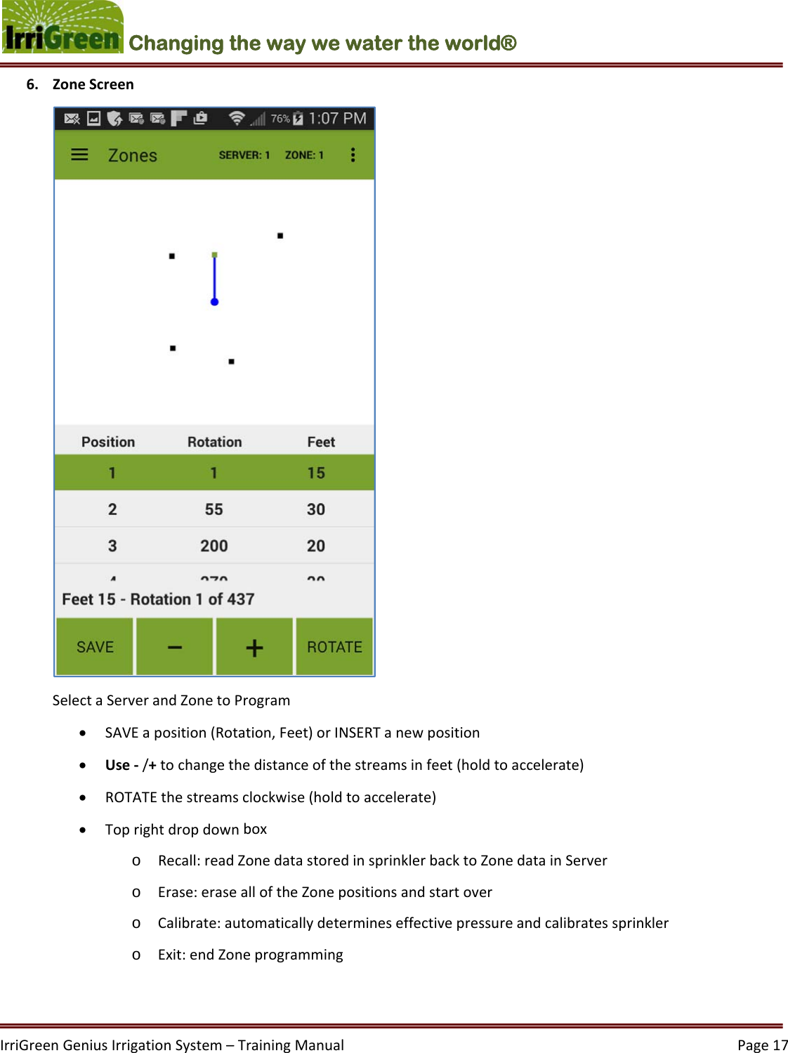 IrriGreenGeniusIrrigationSystem–TrainingManual  Page17Changing the way we water the world®  6. ZoneScreenSelectaServerandZonetoProgram SAVEaposition(Rotation,Feet)orINSERTanewposition Use‐/+tochangethedistanceofthestreamsinfeet(holdtoaccelerate) ROTATEthestreamsclockwise(holdtoaccelerate) Toprightdropdownboxo Recall:readZonedatastoredinsprinklerbacktoZonedatainServero Erase:erasealloftheZonepositionsandstartovero Calibrate:automaticallydetermineseffectivepressureandcalibratessprinklero Exit:endZoneprogramming
