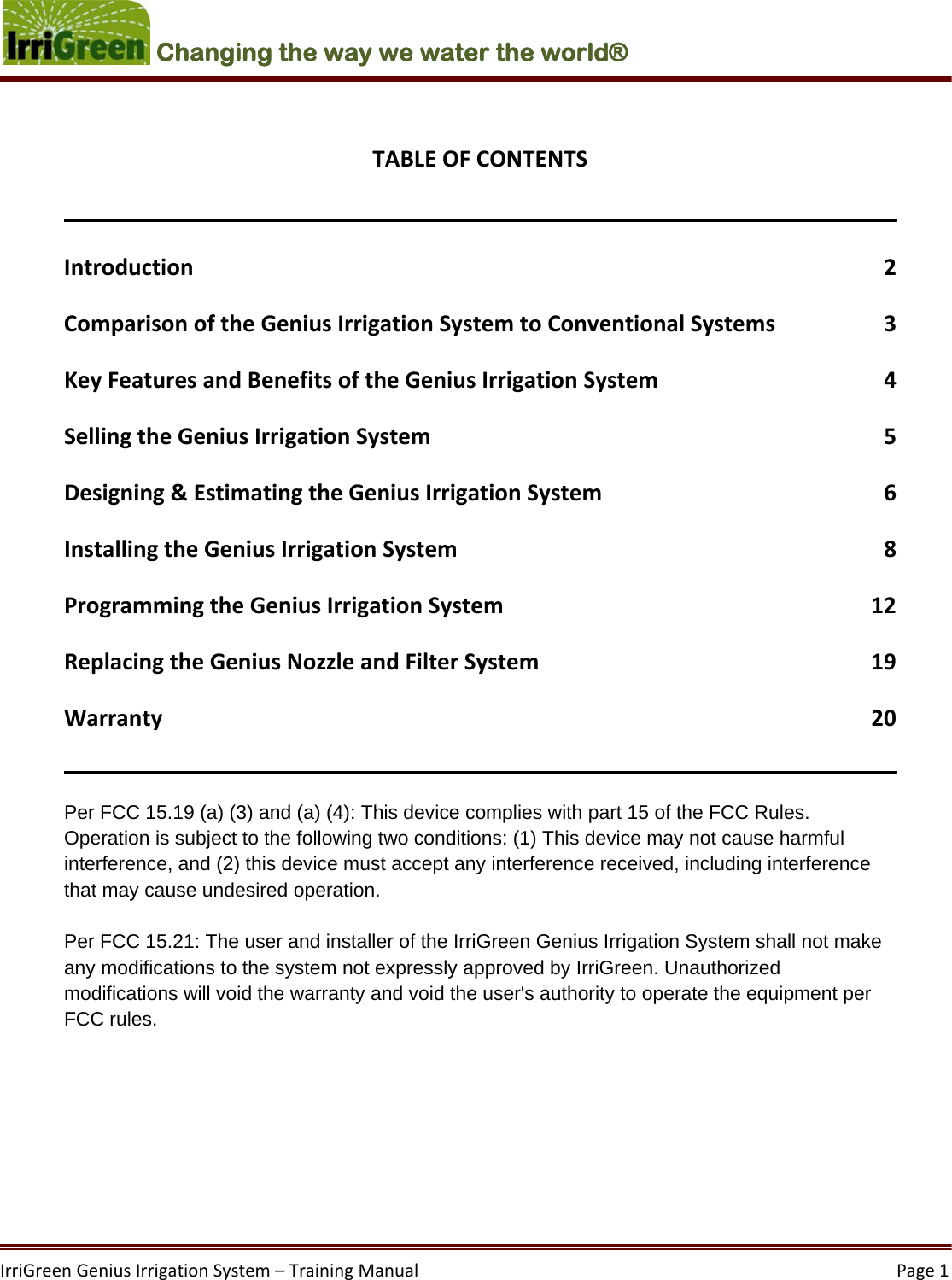 IrriGreenGeniusIrrigationSystem–TrainingManual  Page1Changing the way we water the world®  TABLEOFCONTENTSIntroduction2ComparisonoftheGeniusIrrigationSystemtoConventionalSystems3KeyFeaturesandBenefitsoftheGeniusIrrigationSystem4SellingtheGeniusIrrigationSystem5Designing&amp;EstimatingtheGeniusIrrigationSystem6InstallingtheGeniusIrrigationSystem8ProgrammingtheGeniusIrrigationSystem12ReplacingtheGeniusNozzleandFilterSystem19Warranty20Per FCC 15.19 (a) (3) and (a) (4): This device complies with part 15 of the FCC Rules. Operation is subject to the following two conditions: (1) This device may not cause harmful interference, and (2) this device must accept any interference received, including interference that may cause undesired operation.   Per FCC 15.21: The user and installer of the IrriGreen Genius Irrigation System shall not make any modifications to the system not expressly approved by IrriGreen. Unauthorized modifications will void the warranty and void the user&apos;s authority to operate the equipment per FCC rules.