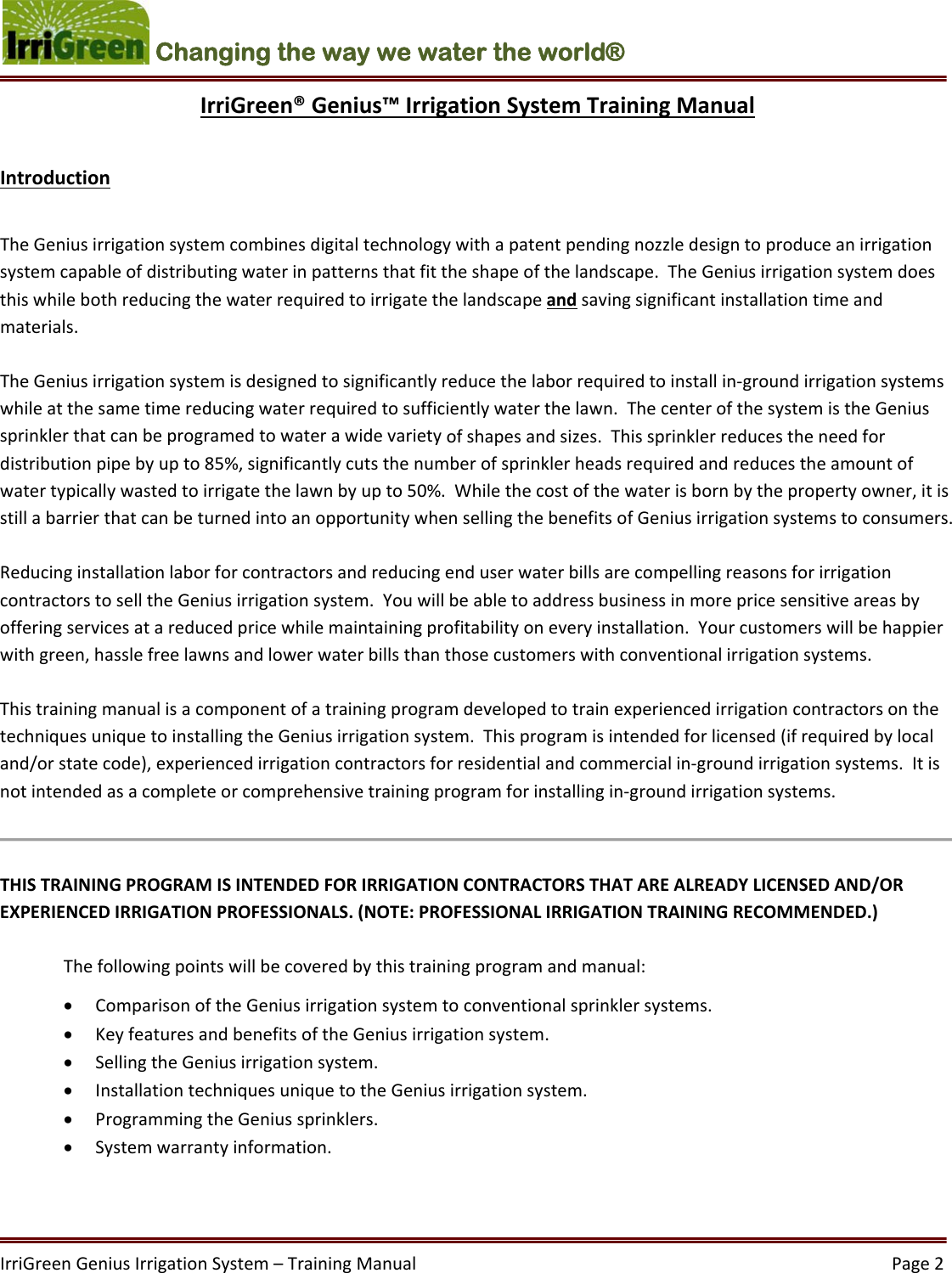 IrriGreenGeniusIrrigationSystem–TrainingManual  Page2Changing the way we water the world®  IrriGreen®Genius™IrrigationSystemTrainingManualIntroductionTheGeniusirrigationsystemcombinesdigitaltechnologywithapatentpendingnozzledesigntoproduceanirrigationsystemcapableofdistributingwaterinpatternsthatfittheshapeofthelandscape.TheGeniusirrigationsystemdoesthiswhilebothreducingthewaterrequiredtoirrigatethelandscapeandsavingsignificantinstallationtimeandmaterials.TheGeniusirrigationsystemisdesignedtosignificantlyreducethelaborrequiredtoinstallin‐groundirrigationsystemswhileatthesametimereducingwaterrequiredtosufficientlywaterthelawn.ThecenterofthesystemistheGeniussprinklerthatcanbeprogramedtowaterawidevarietyofshapesandsizes.Thissprinklerreducestheneedfordistributionpipebyupto85%,significantlycutsthenumberofsprinklerheadsrequiredandreducestheamountofwatertypicallywastedtoirrigatethelawnbyupto50%.Whilethecostofthewaterisbornbythepropertyowner,itisstillabarrierthatcanbeturnedintoanopportunitywhensellingthebenefitsofGeniusirrigationsystemstoconsumers.ReducinginstallationlaborforcontractorsandreducingenduserwaterbillsarecompellingreasonsforirrigationcontractorstoselltheGeniusirrigationsystem.Youwillbeabletoaddressbusinessinmorepricesensitiveareasbyofferingservicesatareducedpricewhilemaintainingprofitabilityoneveryinstallation.Yourcustomerswillbehappierwithgreen,hasslefreelawnsandlowerwaterbillsthanthosecustomerswithconventionalirrigationsystems.ThistrainingmanualisacomponentofatrainingprogramdevelopedtotrainexperiencedirrigationcontractorsonthetechniquesuniquetoinstallingtheGeniusirrigationsystem.Thisprogramisintendedforlicensed(ifrequiredbylocaland/orstatecode),experiencedirrigationcontractorsforresidentialandcommercialin‐groundirrigationsystems.Itisnotintendedasacompleteorcomprehensivetrainingprogramforinstallingin‐groundirrigationsystems.THISTRAININGPROGRAMISINTENDEDFORIRRIGATIONCONTRACTORSTHATAREALREADYLICENSEDAND/OREXPERIENCEDIRRIGATIONPROFESSIONALS.(NOTE:PROFESSIONALIRRIGATIONTRAININGRECOMMENDED.) Thefollowingpointswillbecoveredbythistrainingprogramandmanual: ComparisonoftheGeniusirrigationsystemtoconventionalsprinklersystems. KeyfeaturesandbenefitsoftheGeniusirrigationsystem. SellingtheGeniusirrigationsystem. InstallationtechniquesuniquetotheGeniusirrigationsystem. ProgrammingtheGeniussprinklers. Systemwarrantyinformation.