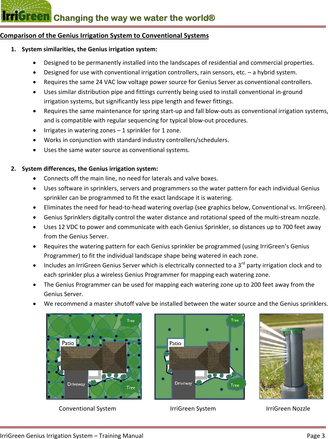 IrriGreenGeniusIrrigationSystem–TrainingManual  Page3Changing the way we water the world®  ComparisonoftheGeniusIrrigationSystemtoConventionalSystems1. Systemsimilarities,theGeniusirrigationsystem: Designedtobepermanentlyinstalledintothelandscapesofresidentialandcommercialproperties. Designedforusewithconventionalirrigationcontrollers,rainsensors,etc.–ahybridsystem. Requiresthesame24VAClowvoltagepowersourceforGeniusServerasconventionalcontrollers. Usessimilardistributionpipeandfittingscurrentlybeingusedtoinstallconventionalin‐groundirrigationsystems,butsignificantlylesspipelengthandfewerfittings. Requiresthesamemaintenanceforspringstart‐upandfallblow‐outsasconventionalirrigationsystems,andiscompatiblewithregularsequencingfortypicalblow‐outprocedures. Irrigatesinwateringzones–1sprinklerfor1zone. Worksinconjunctionwithstandardindustrycontrollers/schedulers. Usesthesamewatersourceasconventionalsystems.2. Systemdifferences,theGeniusirrigationsystem: Connectsoffthemainline,noneedforlateralsandvalveboxes. Usessoftwareinsprinklers,serversandprogrammerssothewaterpatternforeachindividualGeniussprinklercanbeprogrammedtofittheexactlandscapeitiswatering. Eliminatestheneedforhead‐to‐headwateringoverlap(seegraphicsbelow,Conventionalvs.IrriGreen). GeniusSprinklersdigitallycontrolthewaterdistanceandrotationalspeedofthemulti‐streamnozzle. Uses12VDCtopowerandcommunicatewitheachGeniusSprinkler,sodistancesupto700feetawayfromtheGeniusServer. RequiresthewateringpatternforeachGeniussprinklerbeprogrammed(usingIrriGreen’sGeniusProgrammer)tofittheindividuallandscapeshapebeingwateredineachzone. IncludesanIrriGreenGeniusServerwhichiselectricallyconnectedtoa3rdpartyirrigationclockandtoeachsprinklerplusawirelessGeniusProgrammerformappingeachwateringzone. TheGeniusProgrammercanbeusedformappingeachwateringzoneupto200feetawayfromtheGeniusServer. WerecommendamastershutoffvalvebeinstalledbetweenthewatersourceandtheGeniussprinklers.ConventionalSystem  IrriGreenSystemIrriGreenNozzle