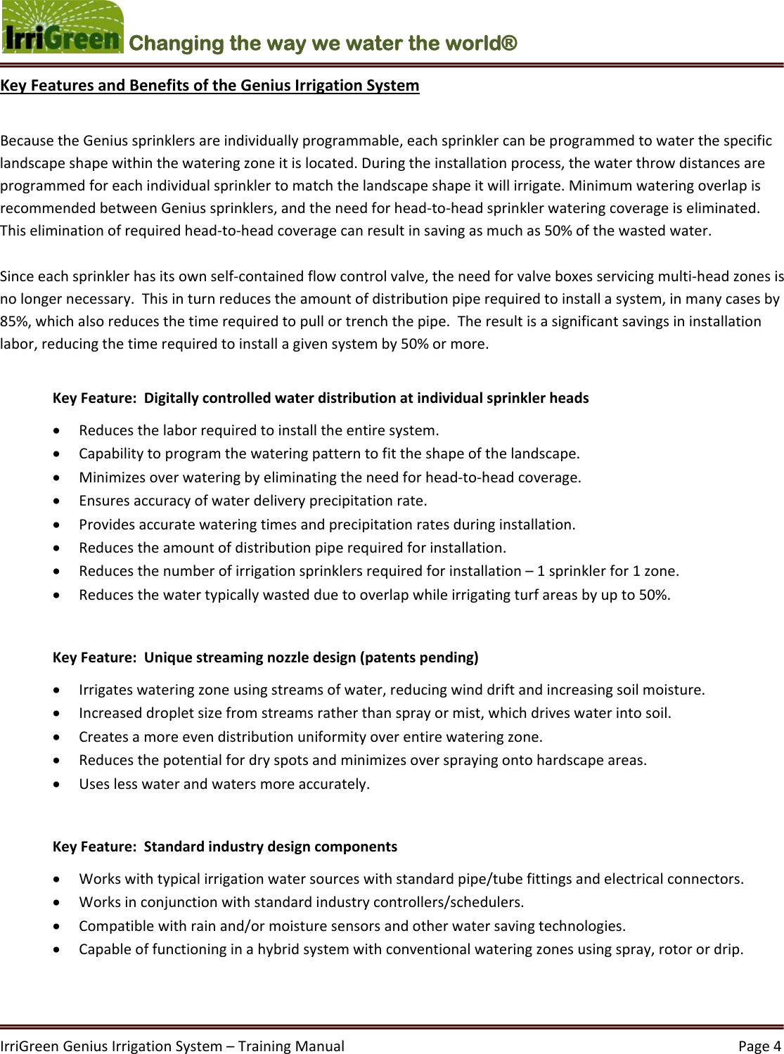 IrriGreenGeniusIrrigationSystem–TrainingManual  Page4Changing the way we water the world®  KeyFeaturesandBenefitsoftheGeniusIrrigationSystemBecausetheGeniussprinklersareindividuallyprogrammable,eachsprinklercanbeprogrammedtowaterthespecificlandscapeshapewithinthewateringzoneitislocated.Duringtheinstallationprocess,thewaterthrowdistancesareprogrammedforeachindividualsprinklertomatchthelandscapeshapeitwillirrigate.MinimumwateringoverlapisrecommendedbetweenGeniussprinklers,andtheneedforhead‐to‐headsprinklerwateringcoverageiseliminated.Thiseliminationofrequiredhead‐to‐headcoveragecanresultinsavingasmuchas50%ofthewastedwater.Sinceeachsprinklerhasitsownself‐containedflowcontrolvalve,theneedforvalveboxesservicingmulti‐headzonesisnolongernecessary.Thisinturnreducestheamountofdistributionpiperequiredtoinstallasystem,inmanycasesby85%,whichalsoreducesthetimerequiredtopullortrenchthepipe.Theresultisasignificantsavingsininstallationlabor,reducingthetimerequiredtoinstallagivensystemby50%ormore.KeyFeature:Digitallycontrolledwaterdistributionatindividualsprinklerheads Reducesthelaborrequiredtoinstalltheentiresystem. Capabilitytoprogramthewateringpatterntofittheshapeofthelandscape. Minimizesoverwateringbyeliminatingtheneedforhead‐to‐headcoverage. Ensuresaccuracyofwaterdeliveryprecipitationrate. Providesaccuratewateringtimesandprecipitationratesduringinstallation. Reducestheamountofdistributionpiperequiredforinstallation. Reducesthenumberofirrigationsprinklersrequiredforinstallation–1sprinklerfor1zone. Reducesthewatertypicallywastedduetooverlapwhileirrigatingturfareasbyupto50%.KeyFeature:Uniquestreamingnozzledesign(patentspending) Irrigateswateringzoneusingstreamsofwater,reducingwinddriftandincreasingsoilmoisture. Increaseddropletsizefromstreamsratherthansprayormist,whichdriveswaterintosoil. Createsamoreevendistributionuniformityoverentirewateringzone. Reducesthepotentialfordryspotsandminimizesoversprayingontohardscapeareas. Useslesswaterandwatersmoreaccurately.KeyFeature:Standardindustrydesigncomponents Workswithtypicalirrigationwatersourceswithstandardpipe/tubefittingsandelectricalconnectors. Worksinconjunctionwithstandardindustrycontrollers/schedulers. Compatiblewithrainand/ormoisturesensorsandotherwatersavingtechnologies. Capableoffunctioninginahybridsystemwithconventionalwateringzonesusingspray,rotorordrip.