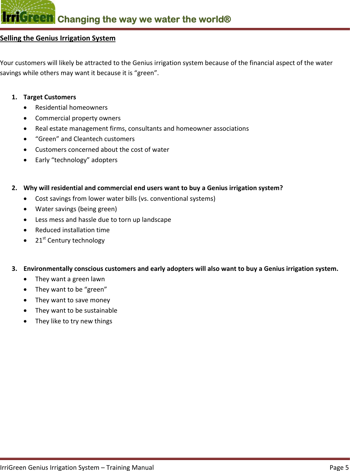IrriGreenGeniusIrrigationSystem–TrainingManual  Page5Changing the way we water the world®  SellingtheGeniusIrrigationSystemYourcustomerswilllikelybeattractedtotheGeniusirrigationsystembecauseofthefinancialaspectofthewatersavingswhileothersmaywantitbecauseitis“green”.1. TargetCustomers Residentialhomeowners Commercialpropertyowners Realestatemanagementfirms,consultantsandhomeownerassociations “Green”andCleantechcustomers Customersconcernedaboutthecostofwater Early“technology”adopters2. WhywillresidentialandcommercialenduserswanttobuyaGeniusirrigationsystem? Costsavingsfromlowerwaterbills(vs.conventionalsystems) Watersavings(beinggreen) Lessmessandhassleduetotornuplandscape Reducedinstallationtime 21stCenturytechnology3. EnvironmentallyconsciouscustomersandearlyadopterswillalsowanttobuyaGeniusirrigationsystem. Theywantagreenlawn Theywanttobe“green” Theywanttosavemoney Theywanttobesustainable Theyliketotrynewthings
