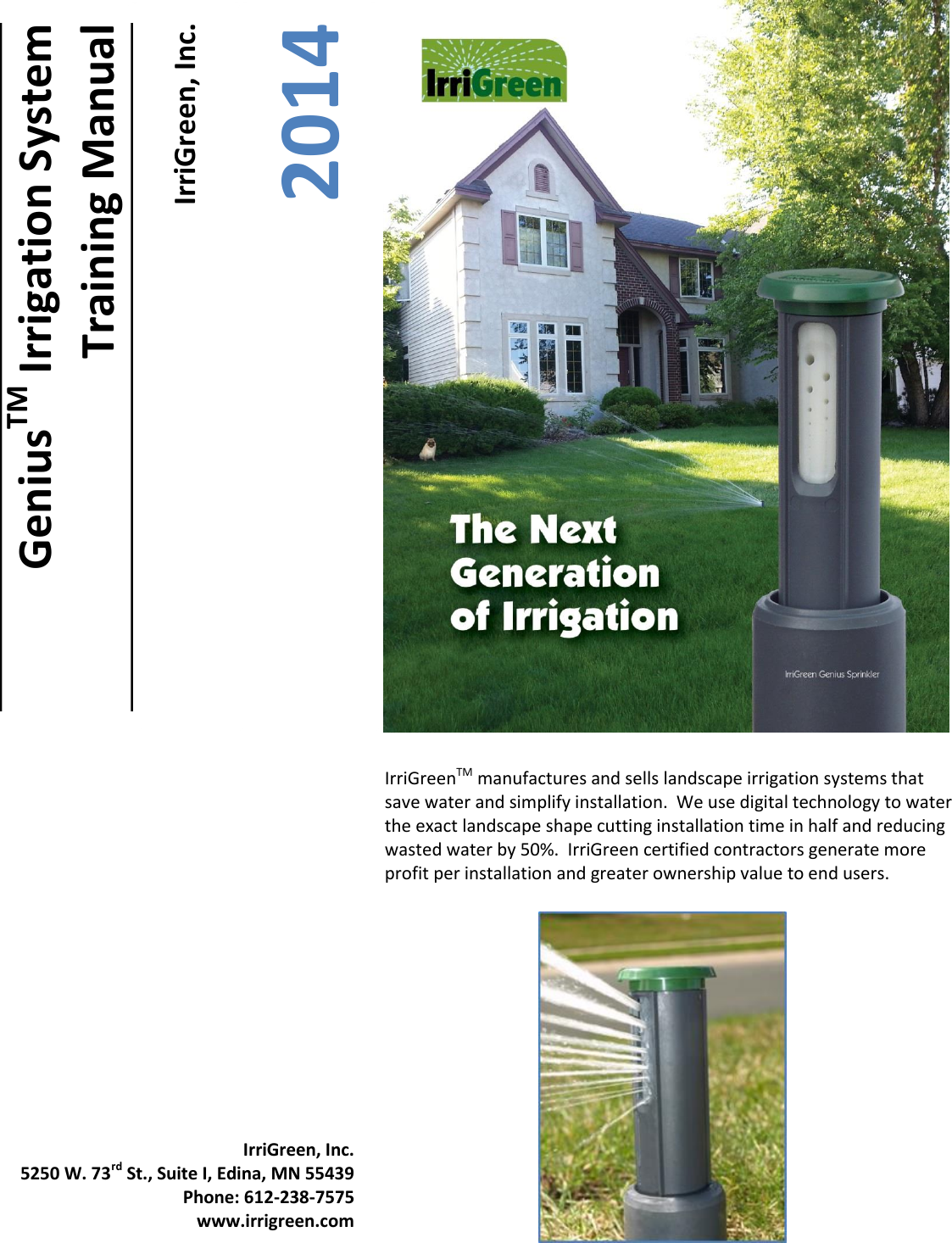         IrriGreen, Inc. 2014 GeniusTM Irrigation System Training Manual IrriGreenTM manufactures and sells landscape irrigation systems that save water and simplify installation.  We use digital technology to water the exact landscape shape cutting installation time in half and reducing wasted water by 50%.  IrriGreen certified contractors generate more profit per installation and greater ownership value to end users. IrriGreen, Inc. 5250 W. 73rd St., Suite I, Edina, MN 55439 Phone: 612-238-7575 www.irrigreen.com  