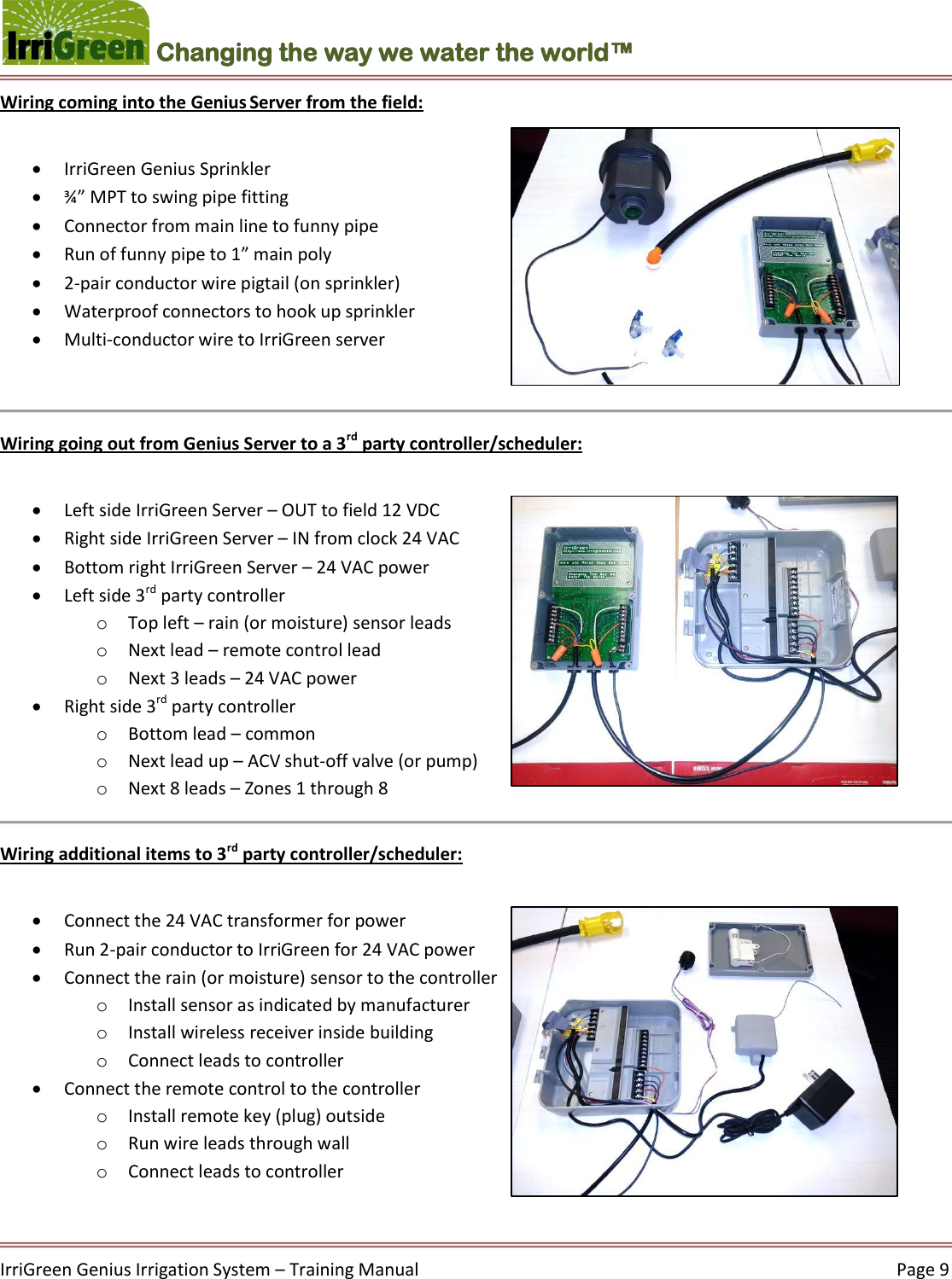    IrriGreen Genius Irrigation System – Training Manual     Page 9  Changing the way we water the world™ Wiring coming into the Genius Server from the field:    IrriGreen Genius Sprinkler   ¾” MPT to swing pipe fitting  Connector from main line to funny pipe   Run of funny pipe to 1” main poly  2-pair conductor wire pigtail (on sprinkler)  Waterproof connectors to hook up sprinkler  Multi-conductor wire to IrriGreen server   Wiring going out from Genius Server to a 3rd party controller/scheduler:    Left side IrriGreen Server – OUT to field 12 VDC   Right side IrriGreen Server – IN from clock 24 VAC   Bottom right IrriGreen Server – 24 VAC power   Left side 3rd party controller  o Top left – rain (or moisture) sensor leads o Next lead – remote control lead o Next 3 leads – 24 VAC power  Right side 3rd party controller  o Bottom lead – common o Next lead up – ACV shut-off valve (or pump) o Next 8 leads – Zones 1 through 8  Wiring additional items to 3rd party controller/scheduler:   Connect the 24 VAC transformer for power   Run 2-pair conductor to IrriGreen for 24 VAC power  Connect the rain (or moisture) sensor to the controller  o Install sensor as indicated by manufacturer  o Install wireless receiver inside building  o Connect leads to controller   Connect the remote control to the controller o Install remote key (plug) outside o Run wire leads through wall o Connect leads to controller   