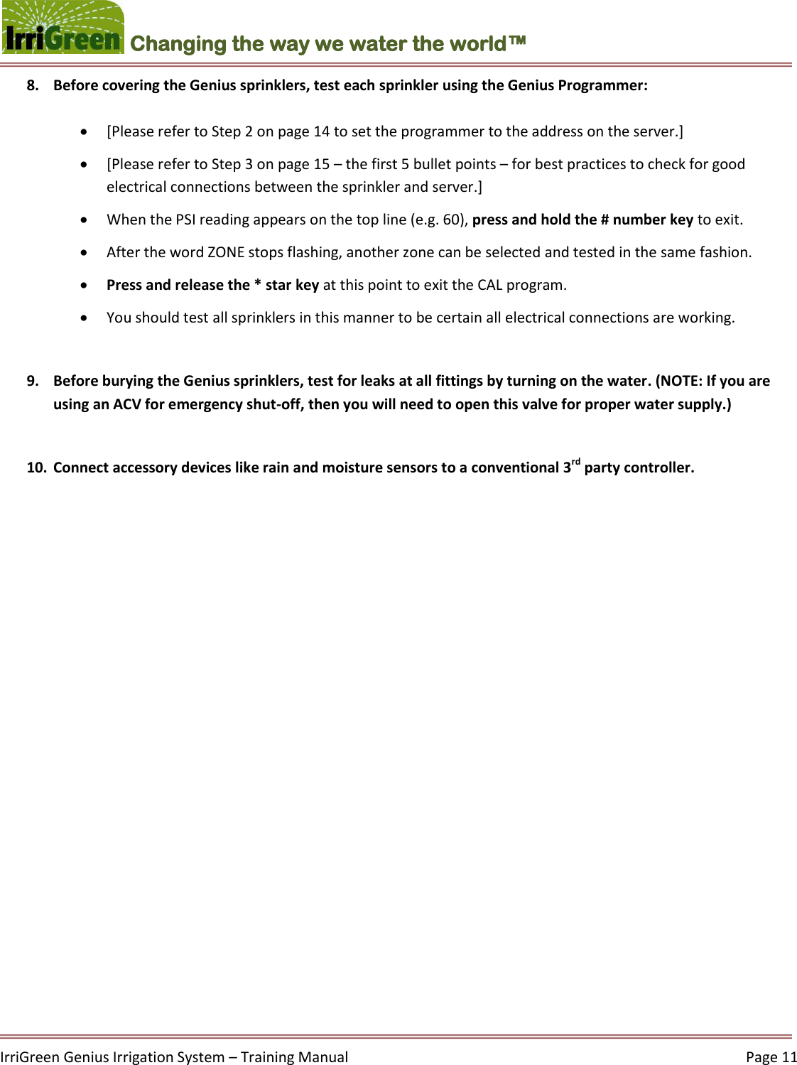    IrriGreen Genius Irrigation System – Training Manual     Page 11  Changing the way we water the world™ 8. Before covering the Genius sprinklers, test each sprinkler using the Genius Programmer:    [Please refer to Step 2 on page 14 to set the programmer to the address on the server.]  [Please refer to Step 3 on page 15 – the first 5 bullet points – for best practices to check for good electrical connections between the sprinkler and server.]  When the PSI reading appears on the top line (e.g. 60), press and hold the # number key to exit.  After the word ZONE stops flashing, another zone can be selected and tested in the same fashion.   Press and release the * star key at this point to exit the CAL program.   You should test all sprinklers in this manner to be certain all electrical connections are working.  9. Before burying the Genius sprinklers, test for leaks at all fittings by turning on the water. (NOTE: If you are using an ACV for emergency shut-off, then you will need to open this valve for proper water supply.)  10. Connect accessory devices like rain and moisture sensors to a conventional 3rd party controller.        