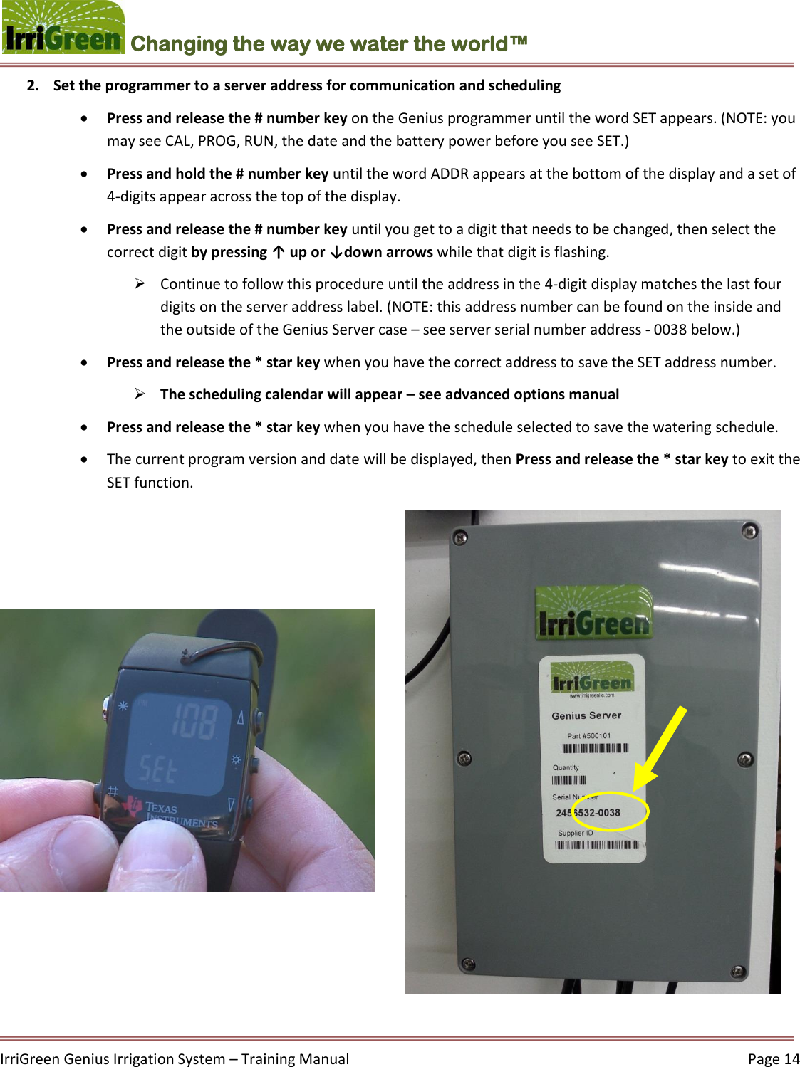    IrriGreen Genius Irrigation System – Training Manual     Page 14  Changing the way we water the world™ 2. Set the programmer to a server address for communication and scheduling  Press and release the # number key on the Genius programmer until the word SET appears. (NOTE: you may see CAL, PROG, RUN, the date and the battery power before you see SET.)   Press and hold the # number key until the word ADDR appears at the bottom of the display and a set of 4-digits appear across the top of the display.  Press and release the # number key until you get to a digit that needs to be changed, then select the correct digit by pressing ↑ up or ↓down arrows while that digit is flashing.   Continue to follow this procedure until the address in the 4-digit display matches the last four digits on the server address label. (NOTE: this address number can be found on the inside and the outside of the Genius Server case – see server serial number address - 0038 below.)   Press and release the * star key when you have the correct address to save the SET address number.   The scheduling calendar will appear – see advanced options manual  Press and release the * star key when you have the schedule selected to save the watering schedule.   The current program version and date will be displayed, then Press and release the * star key to exit the SET function.  