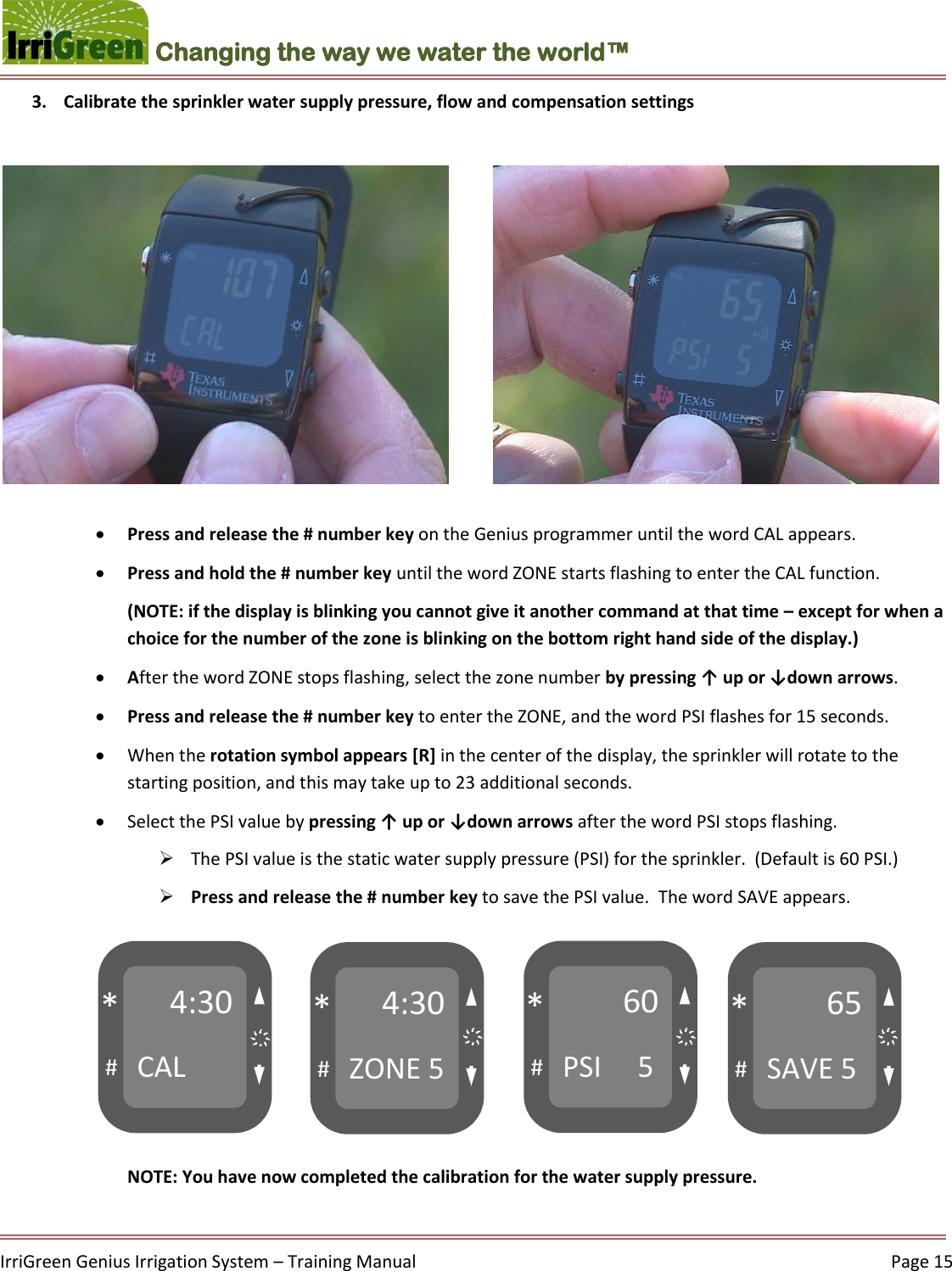    IrriGreen Genius Irrigation System – Training Manual     Page 15  Changing the way we water the world™ 3. Calibrate the sprinkler water supply pressure, flow and compensation settings     Press and release the # number key on the Genius programmer until the word CAL appears.   Press and hold the # number key until the word ZONE starts flashing to enter the CAL function.  (NOTE: if the display is blinking you cannot give it another command at that time – except for when a choice for the number of the zone is blinking on the bottom right hand side of the display.)   After the word ZONE stops flashing, select the zone number by pressing ↑ up or ↓down arrows.   Press and release the # number key to enter the ZONE, and the word PSI flashes for 15 seconds.   When the rotation symbol appears [R] in the center of the display, the sprinkler will rotate to the starting position, and this may take up to 23 additional seconds.   Select the PSI value by pressing ↑ up or ↓down arrows after the word PSI stops flashing.   The PSI value is the static water supply pressure (PSI) for the sprinkler.  (Default is 60 PSI.)   Press and release the # number key to save the PSI value.  The word SAVE appears.         NOTE: You have now completed the calibration for the water supply pressure.   4:30 CAL # * 4:30 ZONE 5 # * 60 PSI     5 # * 65 SAVE 5 # * ҉ ҉ ҉ ҉ 