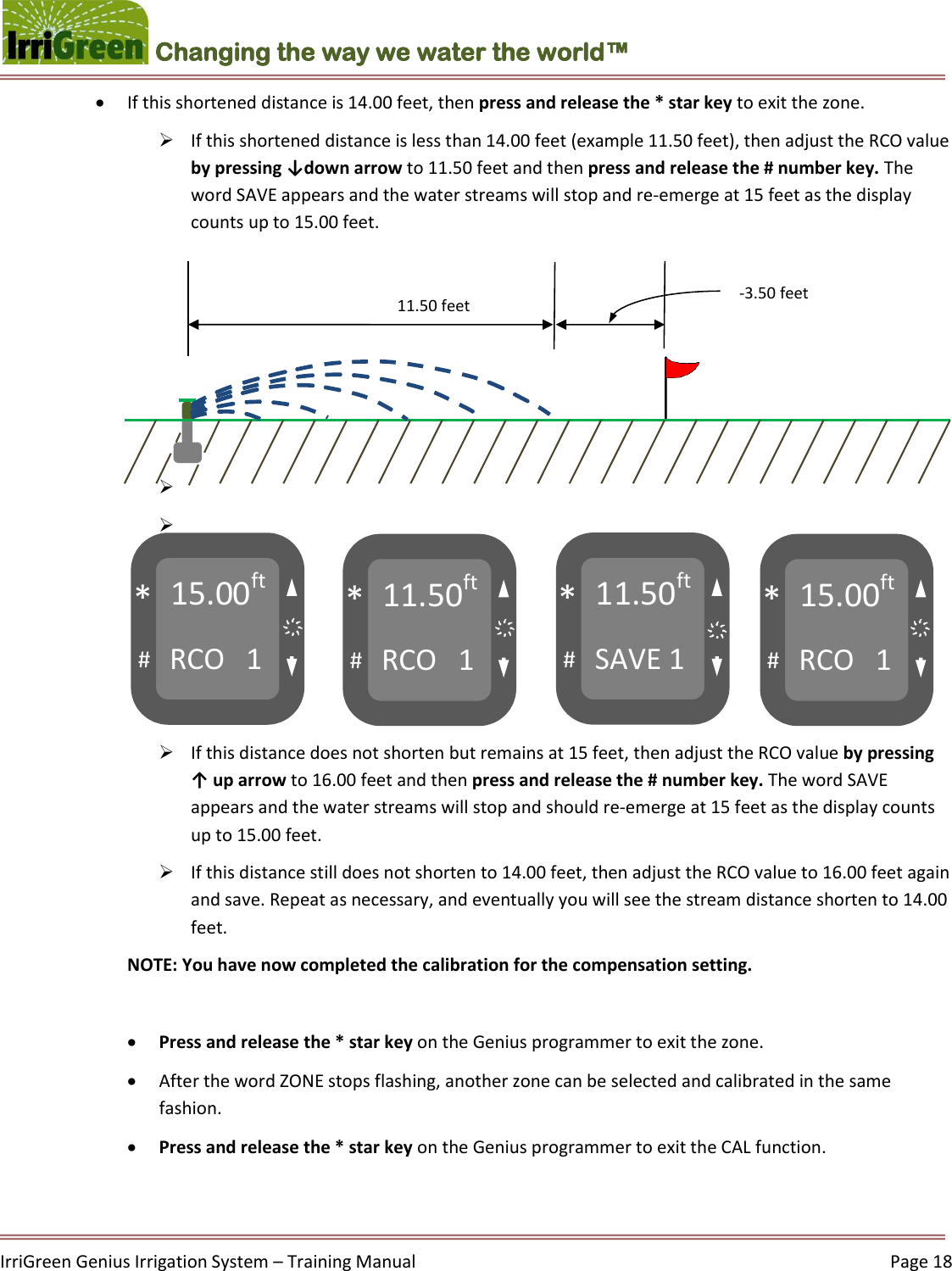    IrriGreen Genius Irrigation System – Training Manual     Page 18  Changing the way we water the world™ 15.00ft RCO   1 # * 11.50ft RCO   1 # * 11.50ft SAVE 1 # * 15.00ft RCO   1 # * ҉ ҉ ҉ ҉    11.50 feet -3.50 feet  If this shortened distance is 14.00 feet, then press and release the * star key to exit the zone.  If this shortened distance is less than 14.00 feet (example 11.50 feet), then adjust the RCO value by pressing ↓down arrow to 11.50 feet and then press and release the # number key. The word SAVE appears and the water streams will stop and re-emerge at 15 feet as the display counts up to 15.00 feet.             If this distance does not shorten but remains at 15 feet, then adjust the RCO value by pressing ↑ up arrow to 16.00 feet and then press and release the # number key. The word SAVE appears and the water streams will stop and should re-emerge at 15 feet as the display counts up to 15.00 feet.   If this distance still does not shorten to 14.00 feet, then adjust the RCO value to 16.00 feet again and save. Repeat as necessary, and eventually you will see the stream distance shorten to 14.00 feet.  NOTE: You have now completed the calibration for the compensation setting.   Press and release the * star key on the Genius programmer to exit the zone.  After the word ZONE stops flashing, another zone can be selected and calibrated in the same fashion.   Press and release the * star key on the Genius programmer to exit the CAL function.     