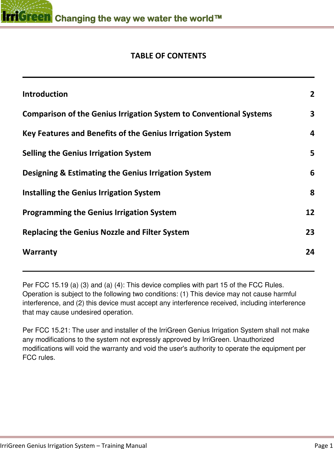    IrriGreen Genius Irrigation System – Training Manual     Page 1  Changing the way we water the world™  TABLE OF CONTENTS  Introduction  2 Comparison of the Genius Irrigation System to Conventional Systems  3 Key Features and Benefits of the Genius Irrigation System  4 Selling the Genius Irrigation System  5 Designing &amp; Estimating the Genius Irrigation System  6 Installing the Genius Irrigation System  8 Programming the Genius Irrigation System  12 Replacing the Genius Nozzle and Filter System  23 Warranty  24  Per FCC 15.19 (a) (3) and (a) (4): This device complies with part 15 of the FCC Rules. Operation is subject to the following two conditions: (1) This device may not cause harmful interference, and (2) this device must accept any interference received, including interference that may cause undesired operation.   Per FCC 15.21: The user and installer of the IrriGreen Genius Irrigation System shall not make any modifications to the system not expressly approved by IrriGreen. Unauthorized modifications will void the warranty and void the user&apos;s authority to operate the equipment per FCC rules.    