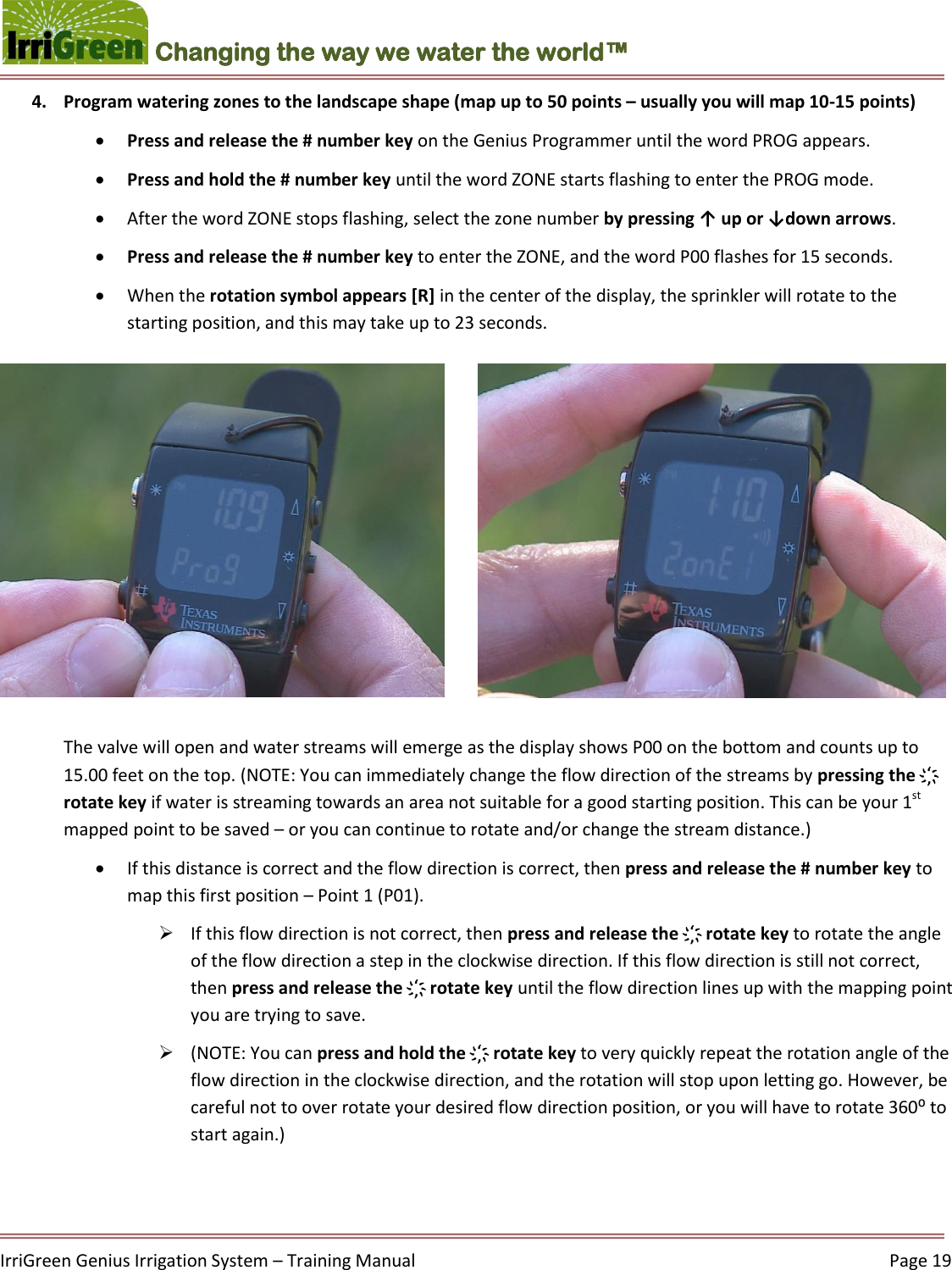    IrriGreen Genius Irrigation System – Training Manual     Page 19  Changing the way we water the world™ 4. Program watering zones to the landscape shape (map up to 50 points – usually you will map 10-15 points)   Press and release the # number key on the Genius Programmer until the word PROG appears.  Press and hold the # number key until the word ZONE starts flashing to enter the PROG mode.  After the word ZONE stops flashing, select the zone number by pressing ↑ up or ↓down arrows.  Press and release the # number key to enter the ZONE, and the word P00 flashes for 15 seconds.  When the rotation symbol appears [R] in the center of the display, the sprinkler will rotate to the starting position, and this may take up to 23 seconds.   The valve will open and water streams will emerge as the display shows P00 on the bottom and counts up to 15.00 feet on the top. (NOTE: You can immediately change the flow direction of the streams by pressing the ҉ rotate key if water is streaming towards an area not suitable for a good starting position. This can be your 1st mapped point to be saved – or you can continue to rotate and/or change the stream distance.)  If this distance is correct and the flow direction is correct, then press and release the # number key to map this first position – Point 1 (P01).   If this flow direction is not correct, then press and release the ҉ rotate key to rotate the angle of the flow direction a step in the clockwise direction. If this flow direction is still not correct, then press and release the ҉ rotate key until the flow direction lines up with the mapping point you are trying to save.   (NOTE: You can press and hold the ҉ rotate key to very quickly repeat the rotation angle of the flow direction in the clockwise direction, and the rotation will stop upon letting go. However, be careful not to over rotate your desired flow direction position, or you will have to rotate 360⁰ to start again.)    