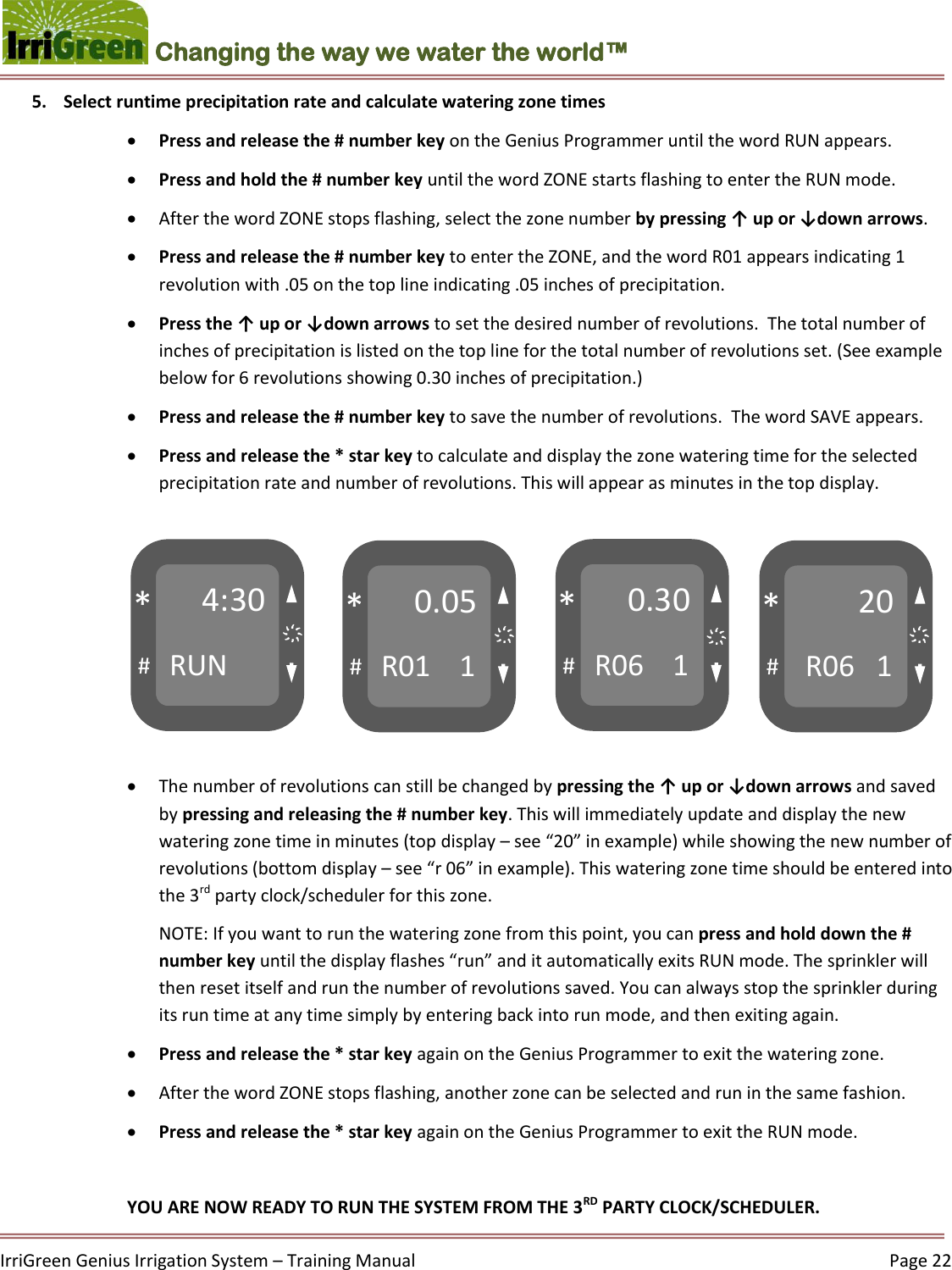    IrriGreen Genius Irrigation System – Training Manual     Page 22  Changing the way we water the world™ 4:30 RUN # * 0.05 R01    1 # * 0.30 R06    1 # * 20  R06   1 # * ҉ ҉ ҉ ҉ 5. Select runtime precipitation rate and calculate watering zone times   Press and release the # number key on the Genius Programmer until the word RUN appears.  Press and hold the # number key until the word ZONE starts flashing to enter the RUN mode.  After the word ZONE stops flashing, select the zone number by pressing ↑ up or ↓down arrows.  Press and release the # number key to enter the ZONE, and the word R01 appears indicating 1 revolution with .05 on the top line indicating .05 inches of precipitation.  Press the ↑ up or ↓down arrows to set the desired number of revolutions.  The total number of inches of precipitation is listed on the top line for the total number of revolutions set. (See example below for 6 revolutions showing 0.30 inches of precipitation.)  Press and release the # number key to save the number of revolutions.  The word SAVE appears.   Press and release the * star key to calculate and display the zone watering time for the selected precipitation rate and number of revolutions. This will appear as minutes in the top display.          The number of revolutions can still be changed by pressing the ↑ up or ↓down arrows and saved by pressing and releasing the # number key. This will immediately update and display the new watering zone time in minutes (top display – see “20” in example) while showing the new number of revolutions (bottom display – see “r 06” in example). This watering zone time should be entered into the 3rd party clock/scheduler for this zone. NOTE: If you want to run the watering zone from this point, you can press and hold down the # number key until the display flashes “run” and it automatically exits RUN mode. The sprinkler will then reset itself and run the number of revolutions saved. You can always stop the sprinkler during its run time at any time simply by entering back into run mode, and then exiting again.  Press and release the * star key again on the Genius Programmer to exit the watering zone.  After the word ZONE stops flashing, another zone can be selected and run in the same fashion.   Press and release the * star key again on the Genius Programmer to exit the RUN mode.  YOU ARE NOW READY TO RUN THE SYSTEM FROM THE 3RD PARTY CLOCK/SCHEDULER. 