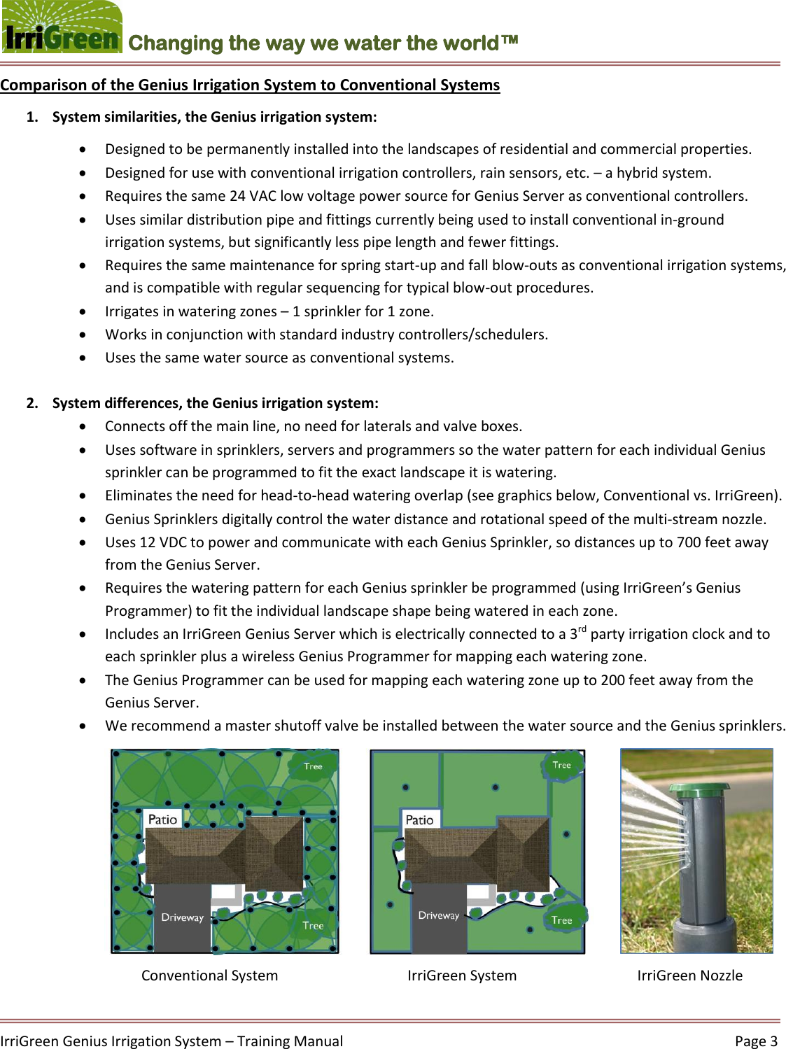    IrriGreen Genius Irrigation System – Training Manual     Page 3  Changing the way we water the world™ Comparison of the Genius Irrigation System to Conventional Systems 1. System similarities, the Genius irrigation system:  Designed to be permanently installed into the landscapes of residential and commercial properties.  Designed for use with conventional irrigation controllers, rain sensors, etc. – a hybrid system.  Requires the same 24 VAC low voltage power source for Genius Server as conventional controllers.  Uses similar distribution pipe and fittings currently being used to install conventional in-ground irrigation systems, but significantly less pipe length and fewer fittings.   Requires the same maintenance for spring start-up and fall blow-outs as conventional irrigation systems, and is compatible with regular sequencing for typical blow-out procedures.   Irrigates in watering zones – 1 sprinkler for 1 zone.  Works in conjunction with standard industry controllers/schedulers.   Uses the same water source as conventional systems.  2. System differences, the Genius irrigation system:  Connects off the main line, no need for laterals and valve boxes.  Uses software in sprinklers, servers and programmers so the water pattern for each individual Genius sprinkler can be programmed to fit the exact landscape it is watering.   Eliminates the need for head-to-head watering overlap (see graphics below, Conventional vs. IrriGreen).   Genius Sprinklers digitally control the water distance and rotational speed of the multi-stream nozzle.   Uses 12 VDC to power and communicate with each Genius Sprinkler, so distances up to 700 feet away from the Genius Server.  Requires the watering pattern for each Genius sprinkler be programmed (using IrriGreen’s Genius Programmer) to fit the individual landscape shape being watered in each zone.   Includes an IrriGreen Genius Server which is electrically connected to a 3rd party irrigation clock and to each sprinkler plus a wireless Genius Programmer for mapping each watering zone.   The Genius Programmer can be used for mapping each watering zone up to 200 feet away from the Genius Server.   We recommend a master shutoff valve be installed between the water source and the Genius sprinklers.                  Conventional System               IrriGreen System        IrriGreen Nozzle  