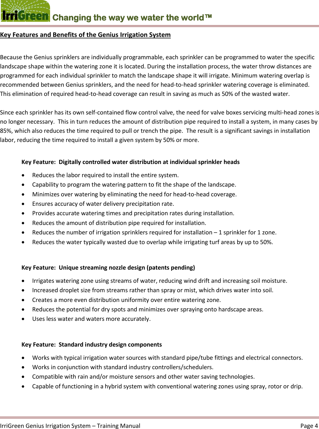    IrriGreen Genius Irrigation System – Training Manual     Page 4  Changing the way we water the world™ Key Features and Benefits of the Genius Irrigation System  Because the Genius sprinklers are individually programmable, each sprinkler can be programmed to water the specific landscape shape within the watering zone it is located. During the installation process, the water throw distances are programmed for each individual sprinkler to match the landscape shape it will irrigate. Minimum watering overlap is recommended between Genius sprinklers, and the need for head-to-head sprinkler watering coverage is eliminated.  This elimination of required head-to-head coverage can result in saving as much as 50% of the wasted water.  Since each sprinkler has its own self-contained flow control valve, the need for valve boxes servicing multi-head zones is no longer necessary.  This in turn reduces the amount of distribution pipe required to install a system, in many cases by 85%, which also reduces the time required to pull or trench the pipe.  The result is a significant savings in installation labor, reducing the time required to install a given system by 50% or more.  Key Feature:  Digitally controlled water distribution at individual sprinkler heads  Reduces the labor required to install the entire system.   Capability to program the watering pattern to fit the shape of the landscape.   Minimizes over watering by eliminating the need for head-to-head coverage.   Ensures accuracy of water delivery precipitation rate.   Provides accurate watering times and precipitation rates during installation.   Reduces the amount of distribution pipe required for installation.   Reduces the number of irrigation sprinklers required for installation – 1 sprinkler for 1 zone.   Reduces the water typically wasted due to overlap while irrigating turf areas by up to 50%.   Key Feature:  Unique streaming nozzle design (patents pending)   Irrigates watering zone using streams of water, reducing wind drift and increasing soil moisture.   Increased droplet size from streams rather than spray or mist, which drives water into soil.  Creates a more even distribution uniformity over entire watering zone.   Reduces the potential for dry spots and minimizes over spraying onto hardscape areas.   Uses less water and waters more accurately.   Key Feature:  Standard industry design components  Works with typical irrigation water sources with standard pipe/tube fittings and electrical connectors.  Works in conjunction with standard industry controllers/schedulers.   Compatible with rain and/or moisture sensors and other water saving technologies.   Capable of functioning in a hybrid system with conventional watering zones using spray, rotor or drip.    