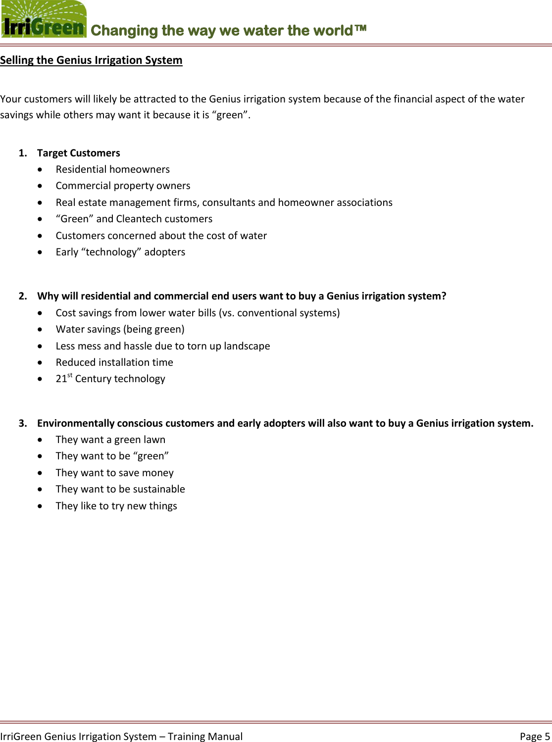    IrriGreen Genius Irrigation System – Training Manual     Page 5  Changing the way we water the world™ Selling the Genius Irrigation System  Your customers will likely be attracted to the Genius irrigation system because of the financial aspect of the water savings while others may want it because it is “green”.    1. Target Customers   Residential homeowners   Commercial property owners   Real estate management firms, consultants and homeowner associations   “Green” and Cleantech customers   Customers concerned about the cost of water  Early “technology” adopters  2. Why will residential and commercial end users want to buy a Genius irrigation system?  Cost savings from lower water bills (vs. conventional systems)   Water savings (being green)  Less mess and hassle due to torn up landscape  Reduced installation time   21st Century technology  3. Environmentally conscious customers and early adopters will also want to buy a Genius irrigation system.  They want a green lawn  They want to be “green”  They want to save money  They want to be sustainable   They like to try new things       