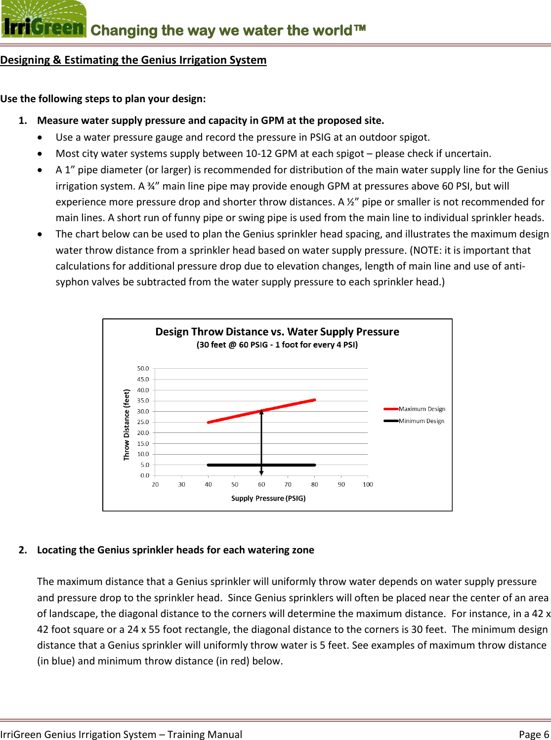    IrriGreen Genius Irrigation System – Training Manual     Page 6  Changing the way we water the world™ Designing &amp; Estimating the Genius Irrigation System  Use the following steps to plan your design: 1. Measure water supply pressure and capacity in GPM at the proposed site.  Use a water pressure gauge and record the pressure in PSIG at an outdoor spigot.  Most city water systems supply between 10-12 GPM at each spigot – please check if uncertain.  A 1” pipe diameter (or larger) is recommended for distribution of the main water supply line for the Genius irrigation system. A ¾” main line pipe may provide enough GPM at pressures above 60 PSI, but will experience more pressure drop and shorter throw distances. A ½” pipe or smaller is not recommended for main lines. A short run of funny pipe or swing pipe is used from the main line to individual sprinkler heads.   The chart below can be used to plan the Genius sprinkler head spacing, and illustrates the maximum design water throw distance from a sprinkler head based on water supply pressure. (NOTE: it is important that calculations for additional pressure drop due to elevation changes, length of main line and use of anti-syphon valves be subtracted from the water supply pressure to each sprinkler head.)              2. Locating the Genius sprinkler heads for each watering zone  The maximum distance that a Genius sprinkler will uniformly throw water depends on water supply pressure and pressure drop to the sprinkler head.  Since Genius sprinklers will often be placed near the center of an area of landscape, the diagonal distance to the corners will determine the maximum distance.  For instance, in a 42 x 42 foot square or a 24 x 55 foot rectangle, the diagonal distance to the corners is 30 feet.  The minimum design distance that a Genius sprinkler will uniformly throw water is 5 feet. See examples of maximum throw distance (in blue) and minimum throw distance (in red) below.    