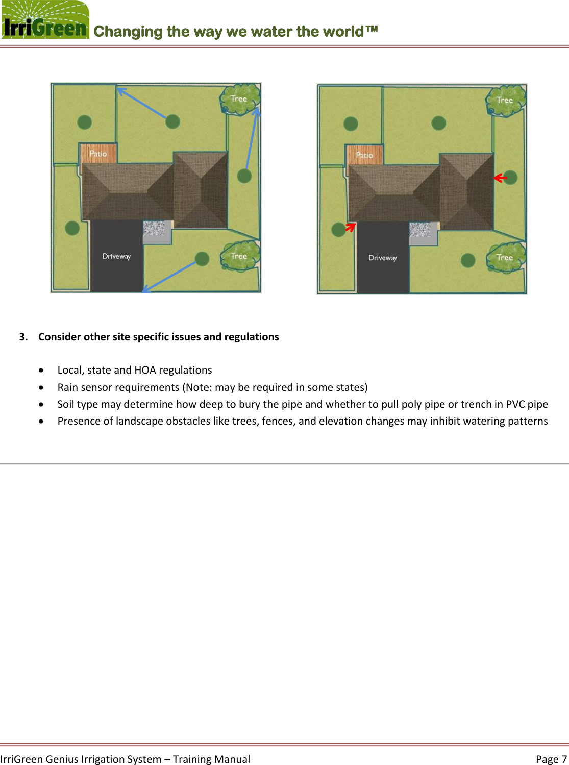    IrriGreen Genius Irrigation System – Training Manual     Page 7  Changing the way we water the world™                 3. Consider other site specific issues and regulations    Local, state and HOA regulations   Rain sensor requirements (Note: may be required in some states)  Soil type may determine how deep to bury the pipe and whether to pull poly pipe or trench in PVC pipe   Presence of landscape obstacles like trees, fences, and elevation changes may inhibit watering patterns      