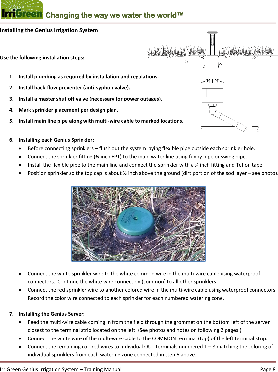    IrriGreen Genius Irrigation System – Training Manual     Page 8  Changing the way we water the world™ Installing the Genius Irrigation System    Use the following installation steps:  1. Install plumbing as required by installation and regulations. 2. Install back-flow preventer (anti-syphon valve).  3. Install a master shut off valve (necessary for power outages). 4. Mark sprinkler placement per design plan. 5. Install main line pipe along with multi-wire cable to marked locations.  6. Installing each Genius Sprinkler:   Before connecting sprinklers – flush out the system laying flexible pipe outside each sprinkler hole.   Connect the sprinkler fitting (¾ inch FPT) to the main water line using funny pipe or swing pipe.  Install the flexible pipe to the main line and connect the sprinkler with a ¾ inch fitting and Teflon tape.   Position sprinkler so the top cap is about ½ inch above the ground (dirt portion of the sod layer – see photo).            Connect the white sprinkler wire to the white common wire in the multi-wire cable using waterproof connectors.  Continue the white wire connection (common) to all other sprinklers.  Connect the red sprinkler wire to another colored wire in the multi-wire cable using waterproof connectors. Record the color wire connected to each sprinkler for each numbered watering zone.    7. Installing the Genius Server:   Feed the multi-wire cable coming in from the field through the grommet on the bottom left of the server closest to the terminal strip located on the left. (See photos and notes on following 2 pages.)  Connect the white wire of the multi-wire cable to the COMMON terminal (top) of the left terminal strip.  Connect the remaining colored wires to individual OUT terminals numbered 1 – 8 matching the coloring of individual sprinklers from each watering zone connected in step 6 above. 