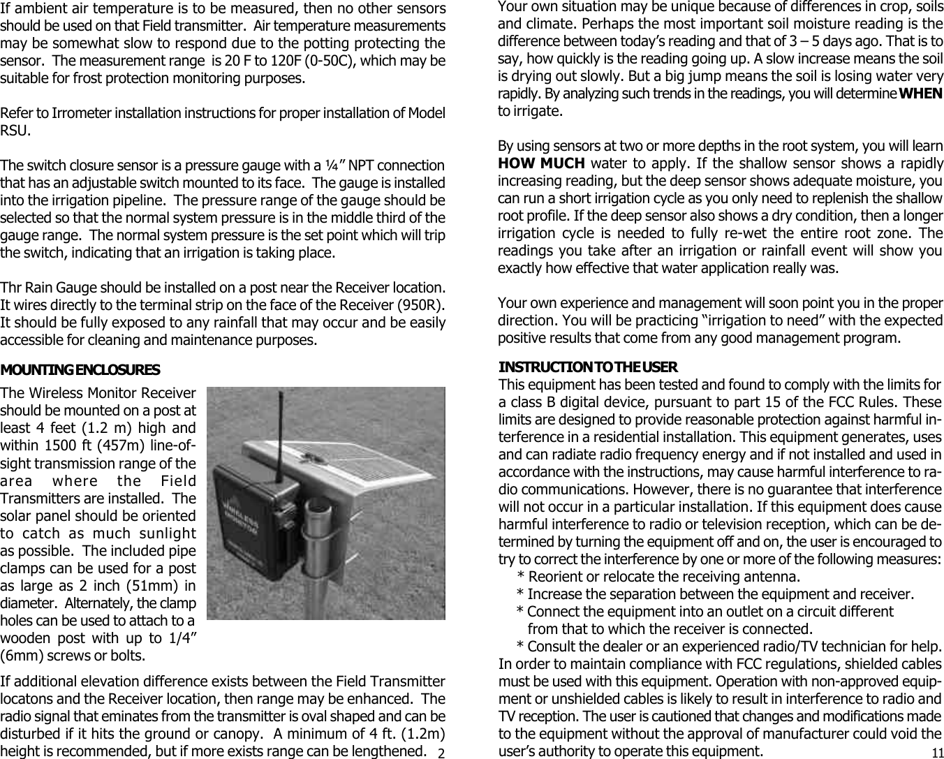  2   11The Wireless Monitor Receivershould be mounted on a post atleast 4 feet (1.2 m) high andwithin 1500 ft (457m) line-of-sight transmission range of thearea where the FieldTransmitters are installed.  Thesolar panel should be orientedto catch as much sunlightas possible.  The included pipeclamps can be used for a postas large as 2 inch (51mm) indiameter.  Alternately, the clampholes can be used to attach to awooden post with up to 1/4&rdquo;(6mm) screws or bolts.If ambient air temperature is to be measured, then no other sensorsshould be used on that Field transmitter.  Air temperature measurementsmay be somewhat slow to respond due to the potting protecting thesensor.  The measurement range  is 20 F to 120F (0-50C), which may besuitable for frost protection monitoring purposes.Refer to Irrometer installation instructions for proper installation of ModelRSU.The switch closure sensor is a pressure gauge with a &frac14;&rdquo; NPT connectionthat has an adjustable switch mounted to its face.  The gauge is installedinto the irrigation pipeline.  The pressure range of the gauge should beselected so that the normal system pressure is in the middle third of thegauge range.  The normal system pressure is the set point which will tripthe switch, indicating that an irrigation is taking place.Thr Rain Gauge should be installed on a post near the Receiver location.It wires directly to the terminal strip on the face of the Receiver (950R).It should be fully exposed to any rainfall that may occur and be easilyaccessible for cleaning and maintenance purposes.MOUNTING ENCLOSURESIf additional elevation difference exists between the Field Transmitterlocatons and the Receiver location, then range may be enhanced.  Theradio signal that eminates from the transmitter is oval shaped and can bedisturbed if it hits the ground or canopy.  A minimum of 4 ft. (1.2m)height is recommended, but if more exists range can be lengthened.INSTRUCTION TO THE USERThis equipment has been tested and found to comply with the limits fora class B digital device, pursuant to part 15 of the FCC Rules. Theselimits are designed to provide reasonable protection against harmful in-terference in a residential installation. This equipment generates, usesand can radiate radio frequency energy and if not installed and used inaccordance with the instructions, may cause harmful interference to ra-dio communications. However, there is no guarantee that interferencewill not occur in a particular installation. If this equipment does causeharmful interference to radio or television reception, which can be de-termined by turning the equipment off and on, the user is encouraged totry to correct the interference by one or more of the following measures:     * Reorient or relocate the receiving antenna.     * Increase the separation between the equipment and receiver.     * Connect the equipment into an outlet on a circuit different        from that to which the receiver is connected.     * Consult the dealer or an experienced radio/TV technician for help.In order to maintain compliance with FCC regulations, shielded cablesmust be used with this equipment. Operation with non-approved equip-ment or unshielded cables is likely to result in interference to radio andTV reception. The user is cautioned that changes and modifications madeto the equipment without the approval of manufacturer could void theuser&rsquo;s authority to operate this equipment.Your own situation may be unique because of differences in crop, soilsand climate. Perhaps the most important soil moisture reading is thedifference between today&rsquo;s reading and that of 3 &ndash; 5 days ago. That is tosay, how quickly is the reading going up. A slow increase means the soilis drying out slowly. But a big jump means the soil is losing water veryrapidly. By analyzing such trends in the readings, you will determine WHENto irrigate.By using sensors at two or more depths in the root system, you will learnHOW MUCH water to apply. If the shallow sensor shows a rapidlyincreasing reading, but the deep sensor shows adequate moisture, youcan run a short irrigation cycle as you only need to replenish the shallowroot profile. If the deep sensor also shows a dry condition, then a longerirrigation cycle is needed to fully re-wet the entire root zone. Thereadings you take after an irrigation or rainfall event will show youexactly how effective that water application really was.Your own experience and management will soon point you in the properdirection. You will be practicing &ldquo;irrigation to need&rdquo; with the expectedpositive results that come from any good management program.