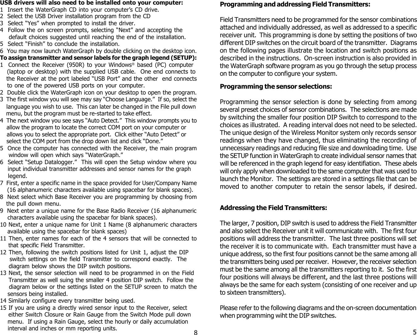 58USB drivers will also need to be installed onto your computer:1  Insert the WaterGraph CD into your computer&rsquo;s CD drive.2  Select the USB Driver installation program from the CD3  Select &ldquo;Yes&rdquo; when prompted to install the driver.4  Follow the on screen prompts, selecting &ldquo;Next&rdquo; and accepting the    default choices suggested until reaching the end of the installation.5  Select &ldquo;Finish&rdquo; to conclude the installation.6  You may now launch WaterGraph by double clicking on the desktop icon.To assign transmitter and sensor labels for the graph legend (SETUP):1  Connect the Receiver (950R) to your Windows&reg; based (PC) computer   (laptop or desktop) with the supplied USB cable.  One end connects to   the Receiver at the port labeled &ldquo;USB Port&rdquo; and the other  end connects   to one of the powered USB ports on your computer.2  Double click the WaterGraph icon on your desktop to open the program.3  The first window you will see may say &ldquo;Choose Language.&rdquo;  If so, select the    language you wish to use.  This can later be changed in the File pull down    menu, but the program must be re-started to take effect.4  The next window you see says &ldquo;Auto Detect.&rdquo;  This window prompts you to    allow the program to locate the correct COM port on your computer or    allows you to select the appropriate port.  Click either &ldquo;Auto Detect&rdquo; or    select the COM port from the drop down list and click &ldquo;Done.&rdquo;5  Once the computer has connected with the Receiver, the main program    window will open which says &ldquo;WaterGraph.&rdquo;6  Select &ldquo;Setup Datalogger.&rdquo;  This will open the Setup window where you    input individual transmitter addresses and sensor names for the graph    legend.7  First, enter a specific name in the space provided for User/Company Name    (16 alphanumeric characters available using spacebar for blank spaces).8  Next select which Base Receiver you are programming by choosing from   the pull down menu.9  Next enter a unique name for the Base Radio Receiver (16 alphanumeric    characters available using the spacebar for blank spaces).10 Next, enter a unique name for Unit 1 Name (8 alphanumeric characters    available using the spacebar for blank spaces)11 Then, enter names for each of the 4 sensors that will be connected to    that specific Field Transmitter.12 Then, following the switch positions listed for Unit 1, adjust the DIP    switch settings on the field Transmitter to correspond exactly.  The    diagram below shows the DIP switch positions.13 Next, the sensor selection will need to be programmed in on the Field    Transmitter as well suing the smaller 4 position DIP switch.  Follow the    diagram below or the settings listed on the SETUP screen to match the    sensors being installed.14 Similarly configure every transmitter being used.15 If you are using a directly wired sensor input to the Receiver, select    either Switch Closure or Rain Gauge from the Switch Mode pull down    menu.  If using a Rain Gauge, select the hourly or daily accumulation    interval and inches or mm reporting units.Programming the sensor selections:Programming the sensor selection is done by selecting from amongseveral preset choices of sensor combinations.  The selections are madeby switching the smaller four position DIP Switch to correspond to thechoices as illustrated.  A reading interval does not need to be selected.The unique design of the Wireless Monitor system only records sensorreadings when they have changed, thus eliminating the recording ofunnecessary readings and reducing file size and downloading time.  Usethe SETUP function in WaterGraph to create individual sensor names thatwill be referenced in the graph legend for easy identifiation.  These abelswill only apply when downloaded to the same computer that was used tolaunch the Monitor.  The settings are stored in a settings file that can bemoved to another computer to retain the sensor labels, if desired.Programming and addressing Field Transmitters:Field Transmitters need to be programmed for the sensor combinationsattached and individually addressed, as well as addressed to a specificreceiver unit.  This programming is done by setting the positions of twodifferent DIP switches on the circuit board of the transmitter.  Diagramson the following pages illustrate the location and switch positions asdescribed in the instructions.  On-screen instruction is also provided inthe WaterGraph software program as you go through the setup processon the computer to configure your system.Addressing the Field Transmitters:The larger, 7 position, DIP switch is used to address the Field Transmitterand also select the Receiver unit it will communicate with.  The first fourpositions will address the transmitter.  The last three positions will setthe receiver it is to communicate with.  Each transmitter must have aunique address, so the first four positions cannot be the same among allthe transmitters being used per receiver.  However, the receiver selectionmust be the same among all the transmitters reporting to it.  So the firstfour positions will always be different, and the last three postions willalways be the same for each system (consisting of one receiver and upto sixteen transmitters).Please refer to the following diagrams and the on-screen documentationwhen programming wiht the DIP switches.