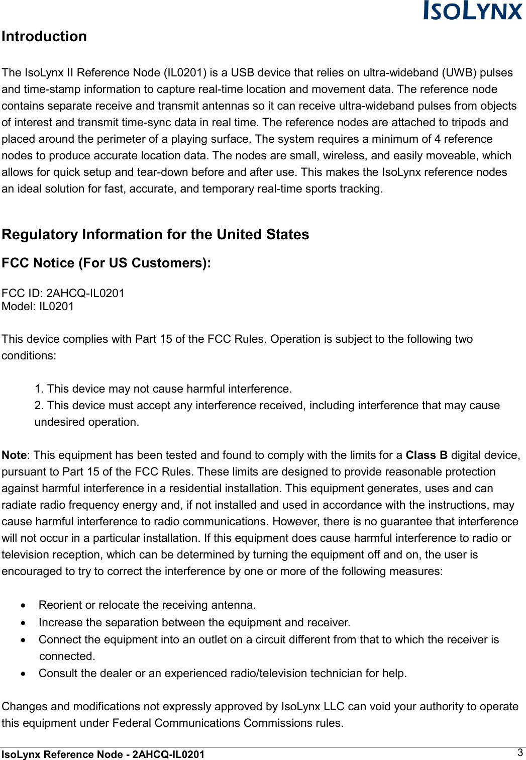  IsoLynx Reference Node - 2AHCQ-IL0201    3 Introduction  The IsoLynx II Reference Node (IL0201) is a USB device that relies on ultra-wideband (UWB) pulses and time-stamp information to capture real-time location and movement data. The reference node contains separate receive and transmit antennas so it can receive ultra-wideband pulses from objects of interest and transmit time-sync data in real time. The reference nodes are attached to tripods and placed around the perimeter of a playing surface. The system requires a minimum of 4 reference nodes to produce accurate location data. The nodes are small, wireless, and easily moveable, which allows for quick setup and tear-down before and after use. This makes the IsoLynx reference nodes an ideal solution for fast, accurate, and temporary real-time sports tracking.  Regulatory Information for the United States FCC Notice (For US Customers):  FCC ID: 2AHCQ-IL0201 Model: IL0201  This device complies with Part 15 of the FCC Rules. Operation is subject to the following two conditions:  1. This device may not cause harmful interference. 2. This device must accept any interference received, including interference that may cause undesired operation.  Note: This equipment has been tested and found to comply with the limits for a Class B digital device, pursuant to Part 15 of the FCC Rules. These limits are designed to provide reasonable protection against harmful interference in a residential installation. This equipment generates, uses and can radiate radio frequency energy and, if not installed and used in accordance with the instructions, may cause harmful interference to radio communications. However, there is no guarantee that interference will not occur in a particular installation. If this equipment does cause harmful interference to radio or television reception, which can be determined by turning the equipment off and on, the user is encouraged to try to correct the interference by one or more of the following measures:  &bull;  Reorient or relocate the receiving antenna. &bull;  Increase the separation between the equipment and receiver. &bull;  Connect the equipment into an outlet on a circuit different from that to which the receiver is connected. &bull;  Consult the dealer or an experienced radio/television technician for help.  Changes and modifications not expressly approved by IsoLynx LLC can void your authority to operate this equipment under Federal Communications Commissions rules. 