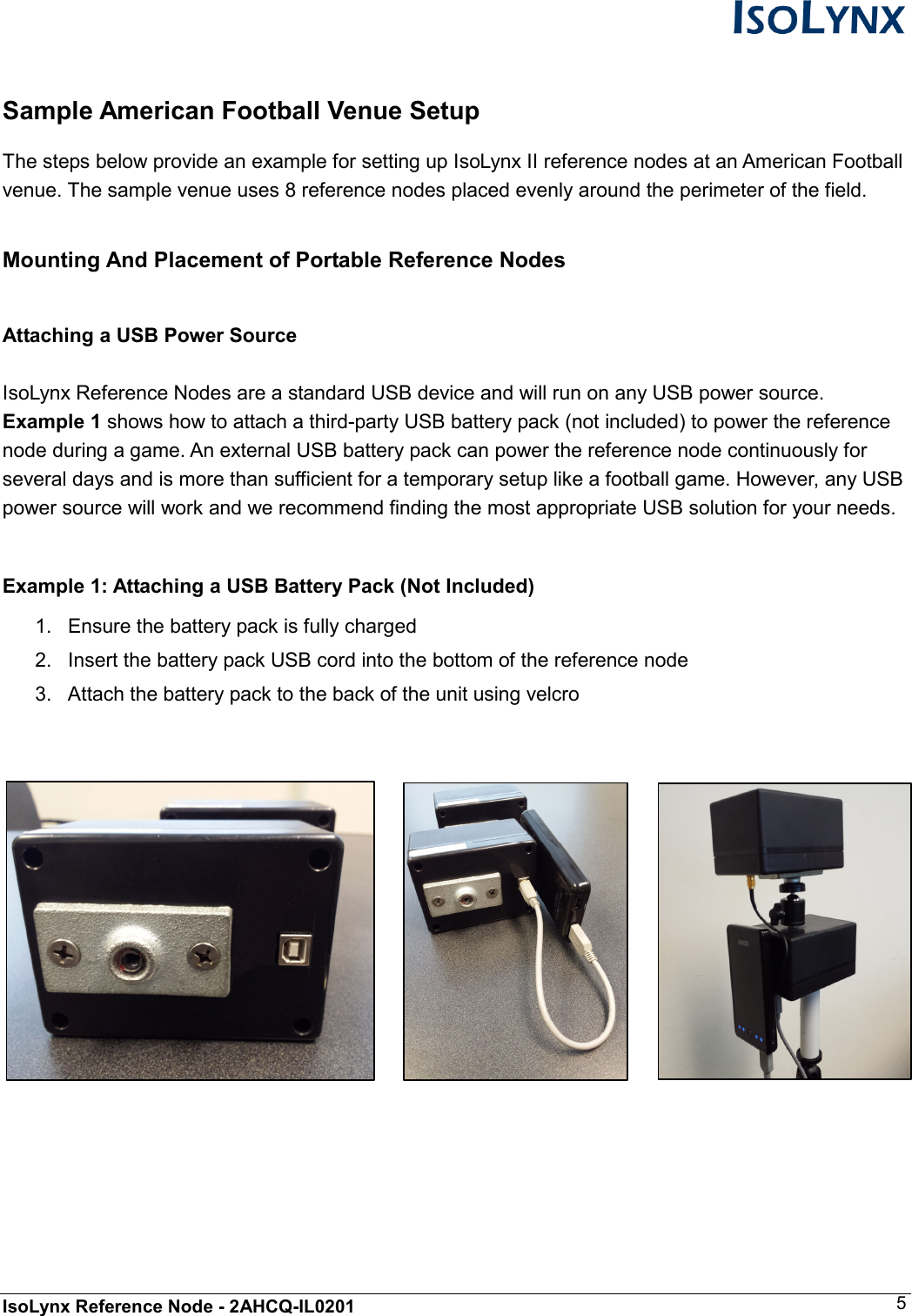  IsoLynx Reference Node - 2AHCQ-IL0201    5  Sample American Football Venue Setup  The steps below provide an example for setting up IsoLynx II reference nodes at an American Football venue. The sample venue uses 8 reference nodes placed evenly around the perimeter of the field.  Mounting And Placement of Portable Reference Nodes  Attaching a USB Power Source   IsoLynx Reference Nodes are a standard USB device and will run on any USB power source. Example 1 shows how to attach a third-party USB battery pack (not included) to power the reference node during a game. An external USB battery pack can power the reference node continuously for several days and is more than sufficient for a temporary setup like a football game. However, any USB power source will work and we recommend finding the most appropriate USB solution for your needs.  Example 1: Attaching a USB Battery Pack (Not Included) 1.  Ensure the battery pack is fully charged 2.  Insert the battery pack USB cord into the bottom of the reference node 3.  Attach the battery pack to the back of the unit using velcro         