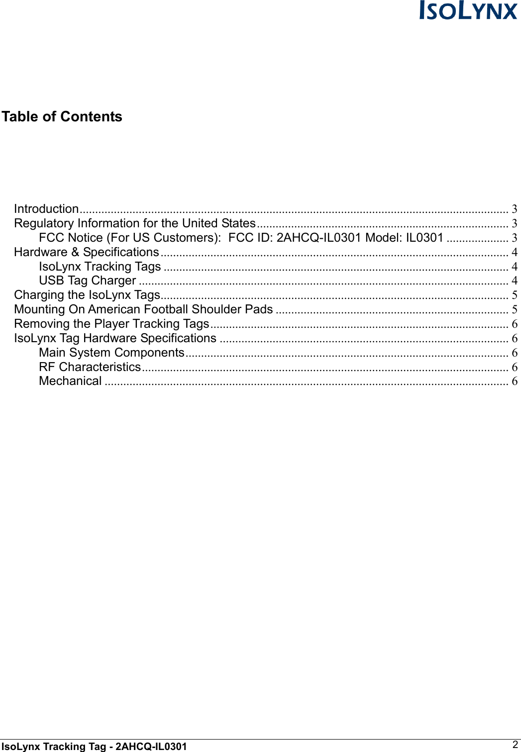  IsoLynx Tracking Tag - 2AHCQ-IL0301    2    Table of Contents   Introduction.......................................................................................................................................... 3 Regulatory Information for the United States................................................................................. 3 FCC Notice (For US Customers):  FCC ID: 2AHCQ-IL0301 Model: IL0301 .................... 3 Hardware &amp; Specifications................................................................................................................ 4 IsoLynx Tracking Tags ............................................................................................................... 4 USB Tag Charger ....................................................................................................................... 4 Charging the IsoLynx Tags................................................................................................................ 5 Mounting On American Football Shoulder Pads ........................................................................... 5 Removing the Player Tracking Tags................................................................................................ 6 IsoLynx Tag Hardware Specifications ............................................................................................. 6 Main System Components........................................................................................................ 6 RF Characteristics...................................................................................................................... 6 Mechanical .................................................................................................................................. 6              