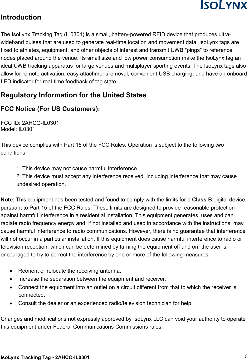  IsoLynx Tracking Tag - 2AHCQ-IL0301    3 Introduction  The IsoLynx Tracking Tag (IL0301) is a small, battery-powered RFID device that produces ultra-wideband pulses that are used to generate real-time location and movement data. IsoLynx tags are fixed to athletes, equipment, and other objects of interest and transmit UWB "pings" to reference nodes placed around the venue. Its small size and low power consumption make the IsoLynx tag an ideal UWB tracking apparatus for large venues and multiplayer sporting events. The IsoLynx tags also allow for remote activation, easy attachment/removal, convenient USB charging, and have an onboard LED indicator for real-time feedback of tag state. Regulatory Information for the United States FCC Notice (For US Customers):  FCC ID: 2AHCQ-IL0301 Model: IL0301  This device complies with Part 15 of the FCC Rules. Operation is subject to the following two conditions:  1. This device may not cause harmful interference. 2. This device must accept any interference received, including interference that may cause undesired operation.  Note: This equipment has been tested and found to comply with the limits for a Class B digital device, pursuant to Part 15 of the FCC Rules. These limits are designed to provide reasonable protection against harmful interference in a residential installation. This equipment generates, uses and can radiate radio frequency energy and, if not installed and used in accordance with the instructions, may cause harmful interference to radio communications. However, there is no guarantee that interference will not occur in a particular installation. If this equipment does cause harmful interference to radio or television reception, which can be determined by turning the equipment off and on, the user is encouraged to try to correct the interference by one or more of the following measures:  &bull;  Reorient or relocate the receiving antenna. &bull;  Increase the separation between the equipment and receiver. &bull;  Connect the equipment into an outlet on a circuit different from that to which the receiver is connected. &bull;  Consult the dealer or an experienced radio/television technician for help.  Changes and modifications not expressly approved by IsoLynx LLC can void your authority to operate this equipment under Federal Communications Commissions rules.   