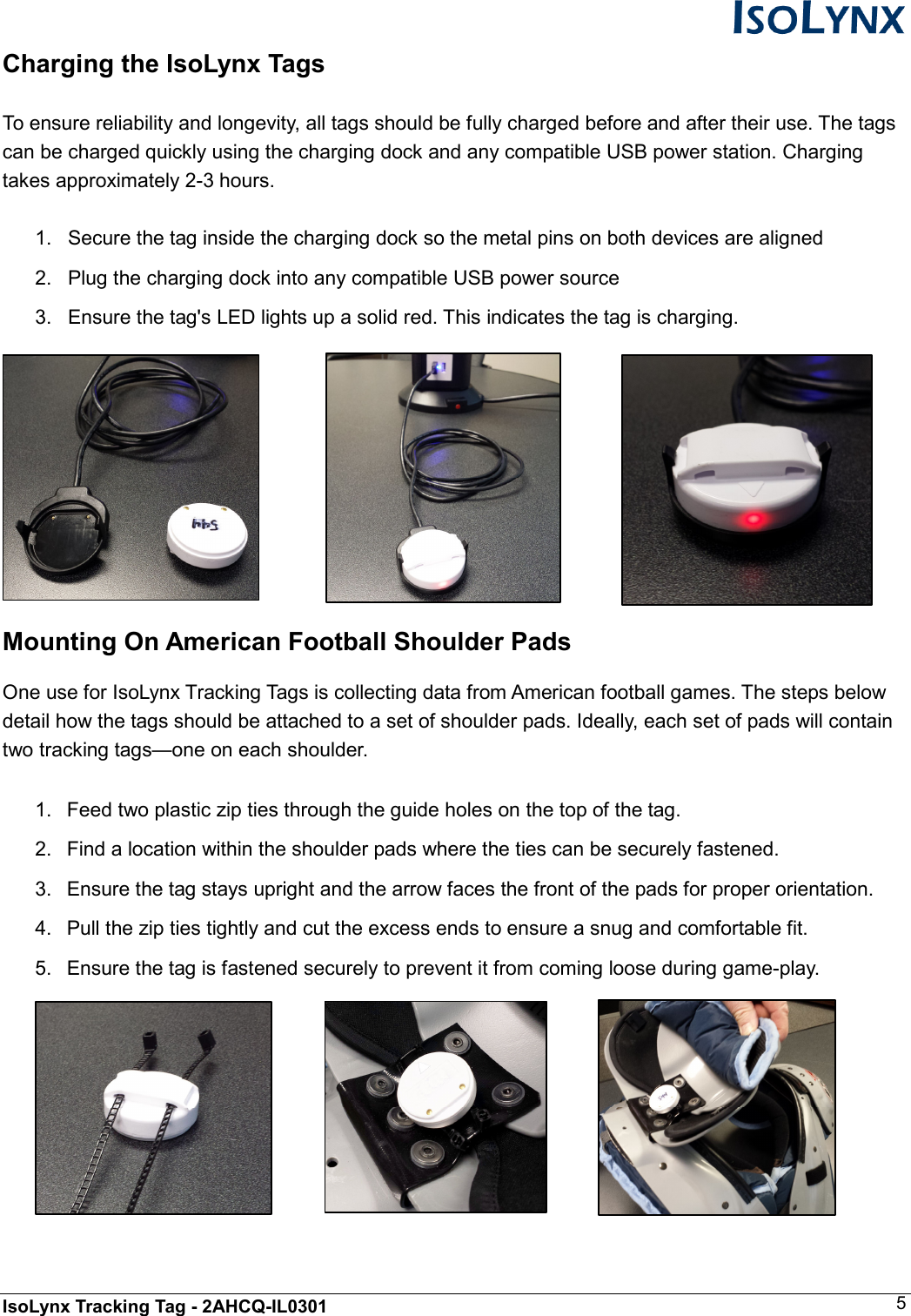  IsoLynx Tracking Tag - 2AHCQ-IL0301    5 Charging the IsoLynx Tags  To ensure reliability and longevity, all tags should be fully charged before and after their use. The tags  can be charged quickly using the charging dock and any compatible USB power station. Charging takes approximately 2-3 hours.  1.  Secure the tag inside the charging dock so the metal pins on both devices are aligned 2.  Plug the charging dock into any compatible USB power source 3.  Ensure the tag's LED lights up a solid red. This indicates the tag is charging.    Mounting On American Football Shoulder Pads  One use for IsoLynx Tracking Tags is collecting data from American football games. The steps below detail how the tags should be attached to a set of shoulder pads. Ideally, each set of pads will contain two tracking tags&mdash;one on each shoulder.  1.  Feed two plastic zip ties through the guide holes on the top of the tag. 2.  Find a location within the shoulder pads where the ties can be securely fastened. 3.  Ensure the tag stays upright and the arrow faces the front of the pads for proper orientation. 4.  Pull the zip ties tightly and cut the excess ends to ensure a snug and comfortable fit.  5.  Ensure the tag is fastened securely to prevent it from coming loose during game-play.       