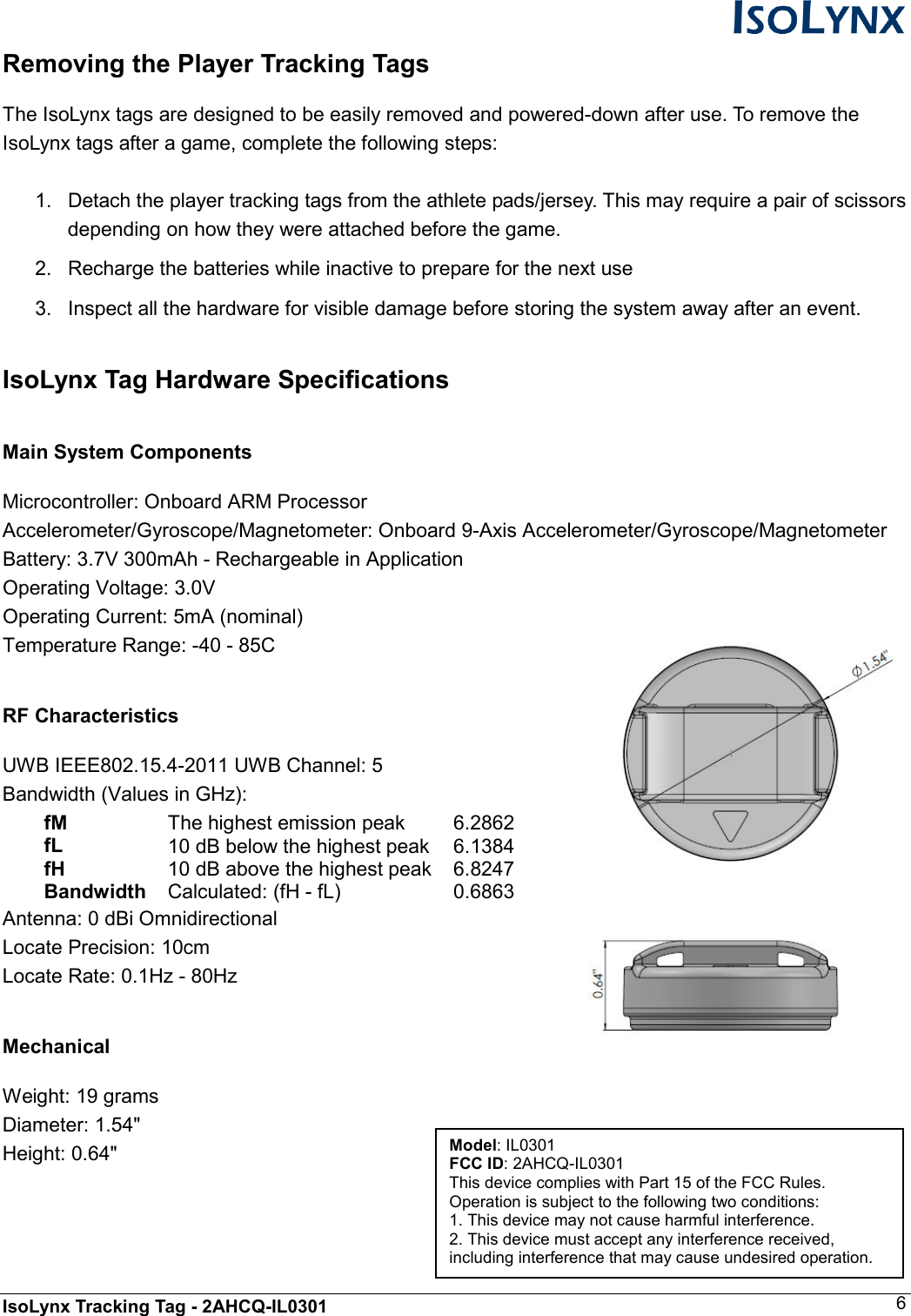  IsoLynx Tracking Tag - 2AHCQ-IL0301    6 Removing the Player Tracking Tags  The IsoLynx tags are designed to be easily removed and powered-down after use. To remove the IsoLynx tags after a game, complete the following steps:  1.  Detach the player tracking tags from the athlete pads/jersey. This may require a pair of scissors depending on how they were attached before the game. 2.  Recharge the batteries while inactive to prepare for the next use 3.  Inspect all the hardware for visible damage before storing the system away after an event.  IsoLynx Tag Hardware Specifications  Main System Components  Microcontroller: Onboard ARM Processor Accelerometer/Gyroscope/Magnetometer: Onboard 9-Axis Accelerometer/Gyroscope/Magnetometer   Battery: 3.7V 300mAh - Rechargeable in Application Operating Voltage: 3.0V Operating Current: 5mA (nominal) Temperature Range: -40 - 85C  RF Characteristics  UWB IEEE802.15.4-2011 UWB Channel: 5 Bandwidth (Values in GHz): fM   The highest emission peak   6.2862  fL   10 dB below the highest peak  6.1384  fH   10 dB above the highest peak  6.8247  Bandwidth  Calculated: (fH - fL)   0.6863 Antenna: 0 dBi Omnidirectional Locate Precision: 10cm Locate Rate: 0.1Hz - 80Hz  Mechanical  Weight: 19 grams Diameter: 1.54" Height: 0.64"  Model: IL0301 FCC ID: 2AHCQ-IL0301 This device complies with Part 15 of the FCC Rules. Operation is subject to the following two conditions: 1. This device may not cause harmful interference. 2. This device must accept any interference received, including interference that may cause undesired operation. 