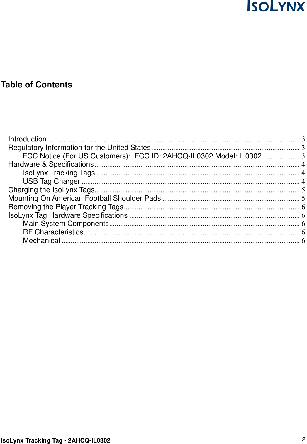  IsoLynx Tracking Tag - 2AHCQ-IL0302    2     Table of Contents   Introduction.......................................................................................................................................... 3 Regulatory Information for the United States................................................................................. 3 FCC Notice (For US Customers):  FCC ID: 2AHCQ-IL0302 Model: IL0302 .................... 3 Hardware &amp; Specifications................................................................................................................ 4 IsoLynx Tracking Tags ............................................................................................................... 4 USB Tag Charger ....................................................................................................................... 4 Charging the IsoLynx Tags................................................................................................................ 5 Mounting On American Football Shoulder Pads ........................................................................... 5 Removing the Player Tracking Tags................................................................................................ 6 IsoLynx Tag Hardware Specifications ............................................................................................. 6 Main System Components........................................................................................................ 6 RF Characteristics...................................................................................................................... 6 Mechanical .................................................................................................................................. 6             
