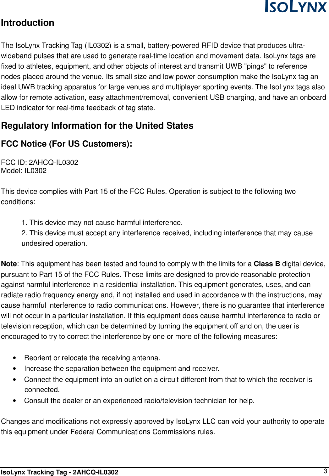  IsoLynx Tracking Tag - 2AHCQ-IL0302    3 Introduction  The IsoLynx Tracking Tag (IL0302) is a small, battery-powered RFID device that produces ultra-wideband pulses that are used to generate real-time location and movement data. IsoLynx tags are fixed to athletes, equipment, and other objects of interest and transmit UWB "pings" to reference nodes placed around the venue. Its small size and low power consumption make the IsoLynx tag an ideal UWB tracking apparatus for large venues and multiplayer sporting events. The IsoLynx tags also allow for remote activation, easy attachment/removal, convenient USB charging, and have an onboard LED indicator for real-time feedback of tag state. Regulatory Information for the United States FCC Notice (For US Customers):  FCC ID: 2AHCQ-IL0302 Model: IL0302  This device complies with Part 15 of the FCC Rules. Operation is subject to the following two conditions:  1. This device may not cause harmful interference. 2. This device must accept any interference received, including interference that may cause undesired operation.  Note: This equipment has been tested and found to comply with the limits for a Class B digital device, pursuant to Part 15 of the FCC Rules. These limits are designed to provide reasonable protection against harmful interference in a residential installation. This equipment generates, uses, and can radiate radio frequency energy and, if not installed and used in accordance with the instructions, may cause harmful interference to radio communications. However, there is no guarantee that interference will not occur in a particular installation. If this equipment does cause harmful interference to radio or television reception, which can be determined by turning the equipment off and on, the user is encouraged to try to correct the interference by one or more of the following measures:  &bull;  Reorient or relocate the receiving antenna. &bull;  Increase the separation between the equipment and receiver. &bull;  Connect the equipment into an outlet on a circuit different from that to which the receiver is connected. &bull;  Consult the dealer or an experienced radio/television technician for help.  Changes and modifications not expressly approved by IsoLynx LLC can void your authority to operate this equipment under Federal Communications Commissions rules.   