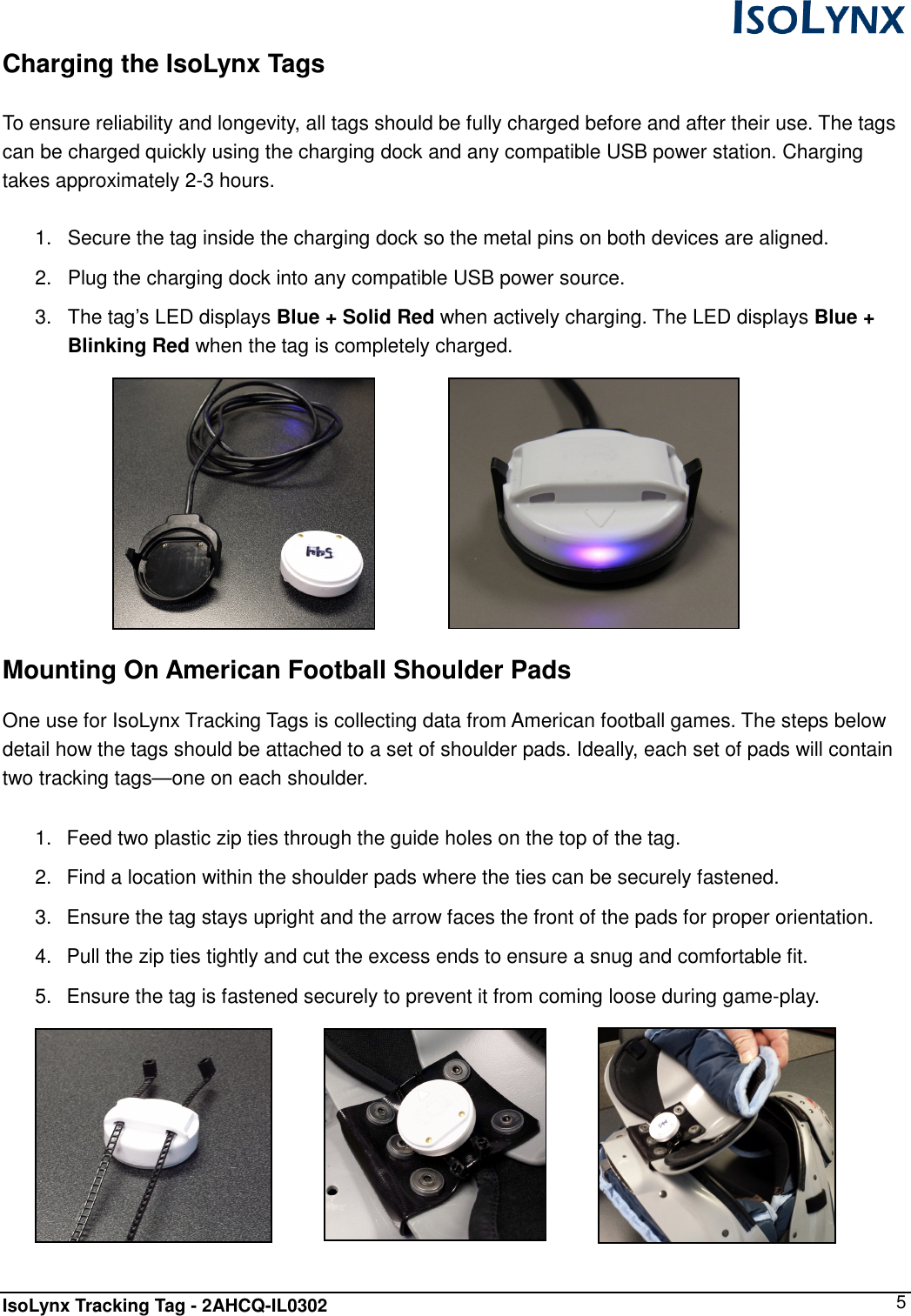  IsoLynx Tracking Tag - 2AHCQ-IL0302    5 Charging the IsoLynx Tags  To ensure reliability and longevity, all tags should be fully charged before and after their use. The tags can be charged quickly using the charging dock and any compatible USB power station. Charging takes approximately 2-3 hours.  1.  Secure the tag inside the charging dock so the metal pins on both devices are aligned. 2.  Plug the charging dock into any compatible USB power source. 3.  The tag&rsquo;s LED displays Blue + Solid Red when actively charging. The LED displays Blue + Blinking Red when the tag is completely charged.           Mounting On American Football Shoulder Pads  One use for IsoLynx Tracking Tags is collecting data from American football games. The steps below detail how the tags should be attached to a set of shoulder pads. Ideally, each set of pads will contain two tracking tags&mdash;one on each shoulder.  1.  Feed two plastic zip ties through the guide holes on the top of the tag. 2.  Find a location within the shoulder pads where the ties can be securely fastened. 3.  Ensure the tag stays upright and the arrow faces the front of the pads for proper orientation. 4.  Pull the zip ties tightly and cut the excess ends to ensure a snug and comfortable fit.  5.  Ensure the tag is fastened securely to prevent it from coming loose during game-play.      