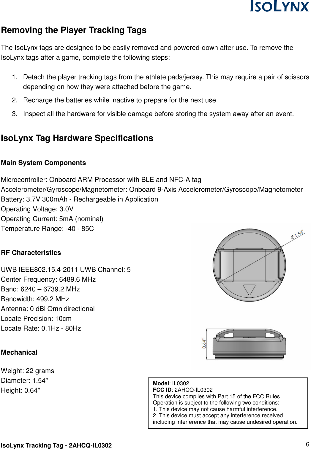  IsoLynx Tracking Tag - 2AHCQ-IL0302    6  Removing the Player Tracking Tags  The IsoLynx tags are designed to be easily removed and powered-down after use. To remove the IsoLynx tags after a game, complete the following steps:  1.  Detach the player tracking tags from the athlete pads/jersey. This may require a pair of scissors depending on how they were attached before the game. 2.  Recharge the batteries while inactive to prepare for the next use 3.  Inspect all the hardware for visible damage before storing the system away after an event.  IsoLynx Tag Hardware Specifications  Main System Components  Microcontroller: Onboard ARM Processor with BLE and NFC-A tag Accelerometer/Gyroscope/Magnetometer: Onboard 9-Axis Accelerometer/Gyroscope/Magnetometer Battery: 3.7V 300mAh - Rechargeable in Application Operating Voltage: 3.0V Operating Current: 5mA (nominal) Temperature Range: -40 - 85C  RF Characteristics  UWB IEEE802.15.4-2011 UWB Channel: 5 Center Frequency: 6489.6 MHz Band: 6240 &ndash; 6739.2 MHz Bandwidth: 499.2 MHz Antenna: 0 dBi Omnidirectional Locate Precision: 10cm Locate Rate: 0.1Hz - 80Hz  Mechanical  Weight: 22 grams Diameter: 1.54" Height: 0.64"   Model: IL0302 FCC ID: 2AHCQ-IL0302 This device complies with Part 15 of the FCC Rules. Operation is subject to the following two conditions: 1. This device may not cause harmful interference. 2. This device must accept any interference received, including interference that may cause undesired operation. 