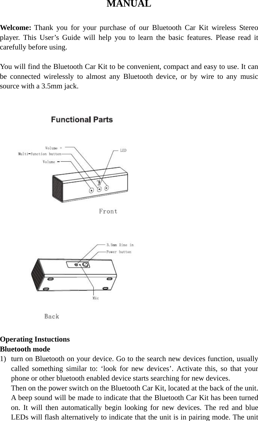 MANUAL  Welcome: Thank you for your purchase of our Bluetooth Car Kit wireless Stereo player. This User’s Guide will help you to learn the basic features. Please read it carefully before using.  You will find the Bluetooth Car Kit to be convenient, compact and easy to use. It can be connected wirelessly to almost any Bluetooth device, or by wire to any music source with a 3.5mm jack.                          Operating Instuctions Bluetooth mode 1) turn on Bluetooth on your device. Go to the search new devices function, usually called something similar to: ‘look for new devices’. Activate this, so that your phone or other bluetooth enabled device starts searching for new devices. Then on the power switch on the Bluetooth Car Kit, located at the back of the unit. A beep sound will be made to indicate that the Bluetooth Car Kit has been turned on. It will then automatically begin looking for new devices. The red and blue LEDs will flash alternatively to indicate that the unit is in pairing mode. The unit 