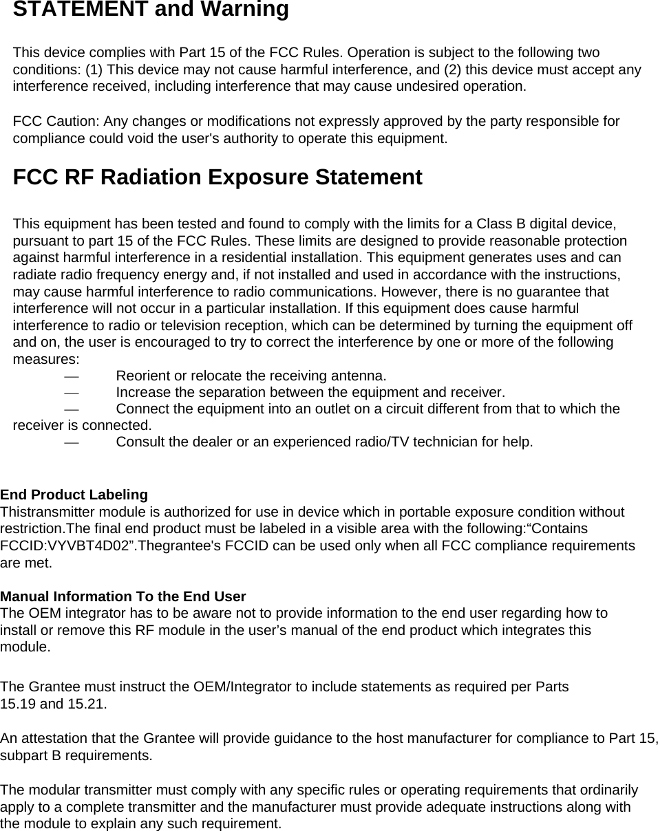 STATEMENT and Warning   This device complies with Part 15 of the FCC Rules. Operation is subject to the following two conditions: (1) This device may not cause harmful interference, and (2) this device must accept any interference received, including interference that may cause undesired operation.   FCC Caution: Any changes or modifications not expressly approved by the party responsible for compliance could void the user&apos;s authority to operate this equipment.   FCC RF Radiation Exposure Statement    This equipment has been tested and found to comply with the limits for a Class B digital device, pursuant to part 15 of the FCC Rules. These limits are designed to provide reasonable protection against harmful interference in a residential installation. This equipment generates uses and can radiate radio frequency energy and, if not installed and used in accordance with the instructions, may cause harmful interference to radio communications. However, there is no guarantee that interference will not occur in a particular installation. If this equipment does cause harmful interference to radio or television reception, which can be determined by turning the equipment off and on, the user is encouraged to try to correct the interference by one or more of the following measures:   —  Reorient or relocate the receiving antenna.    —  Increase the separation between the equipment and receiver.    —  Connect the equipment into an outlet on a circuit different from that to which the receiver is connected.    —  Consult the dealer or an experienced radio/TV technician for help.     End Product Labeling   Thistransmitter module is authorized for use in device which in portable exposure condition without restriction.The final end product must be labeled in a visible area with the following:“Contains FCCID:VYVBT4D02”.Thegrantee&apos;s FCCID can be used only when all FCC compliance requirements are met.  Manual Information To the End User   The OEM integrator has to be aware not to provide information to the end user regarding how to install or remove this RF module in the user’s manual of the end product which integrates this module.  The Grantee must instruct the OEM/Integrator to include statements as required per Parts   15.19 and 15.21.  An attestation that the Grantee will provide guidance to the host manufacturer for compliance to Part 15, subpart B requirements.  The modular transmitter must comply with any specific rules or operating requirements that ordinarily apply to a complete transmitter and the manufacturer must provide adequate instructions along with the module to explain any such requirement.              