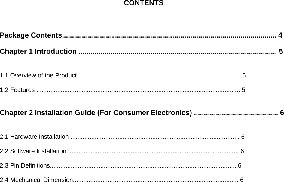   CONTENTS  Package Contents........................................................................................................... 4   Chapter 1 Introduction ................................................................................................... 5  1.1 Overview of the Product ............................................................................................. 5  1.2 Features ..................................................................................................................... 5    Chapter 2 Installation Guide (For Consumer Electronics) .......................................... 6  2.1 Hardware Installation ................................................................................................. 6  2.2 Software Installation .................................................................................................. 6  2.3 Pin Definitions............................................................................................................6  2.4 Mechanical Dimension............................................................................................... 6                             