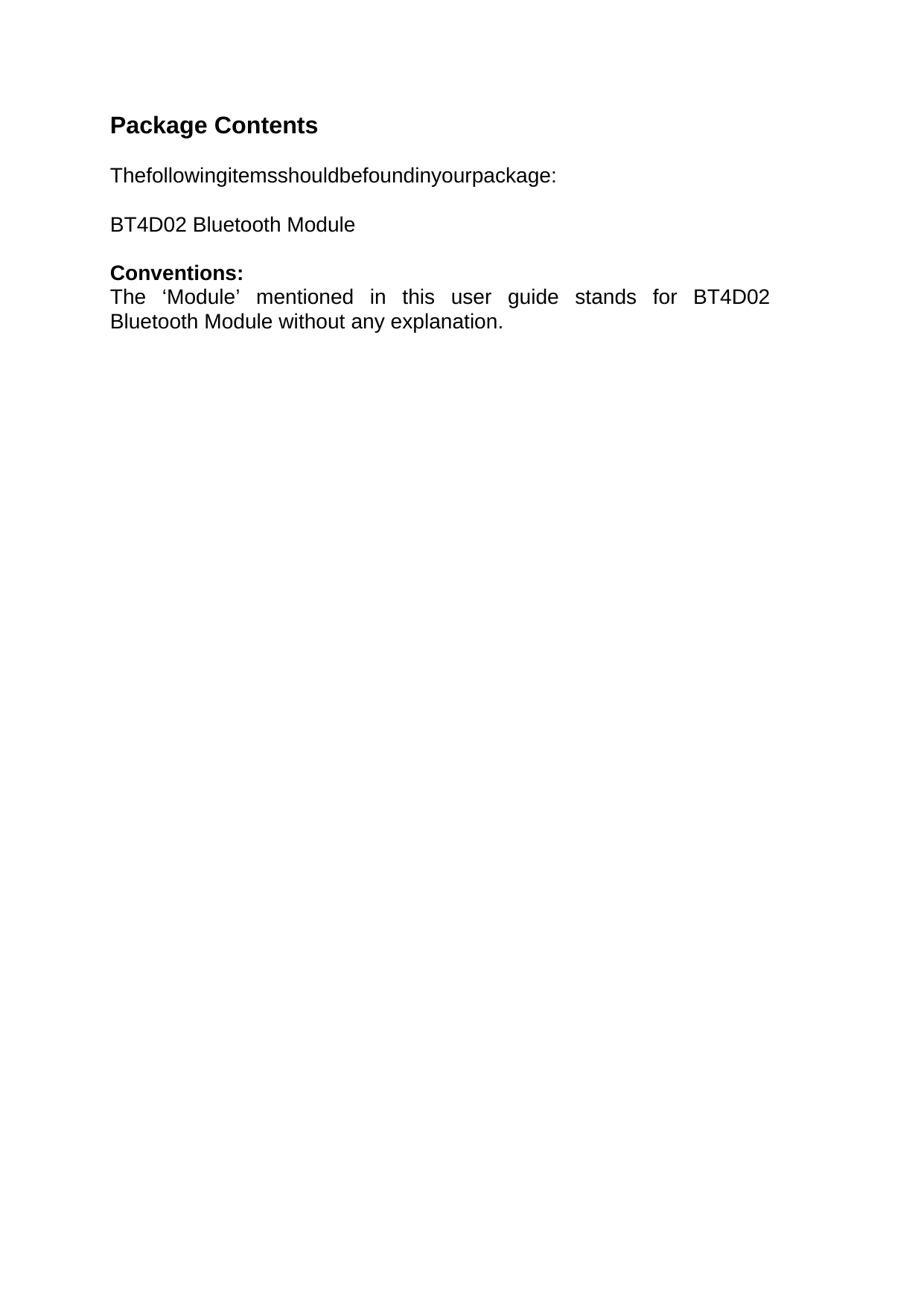   Package Contents   Thefollowingitemsshouldbefoundinyourpackage:   BT4D02 Bluetooth Module   Conventions:   The ‘Module’ mentioned in this user guide stands for BT4D02 Bluetooth Module without any explanation.                                      