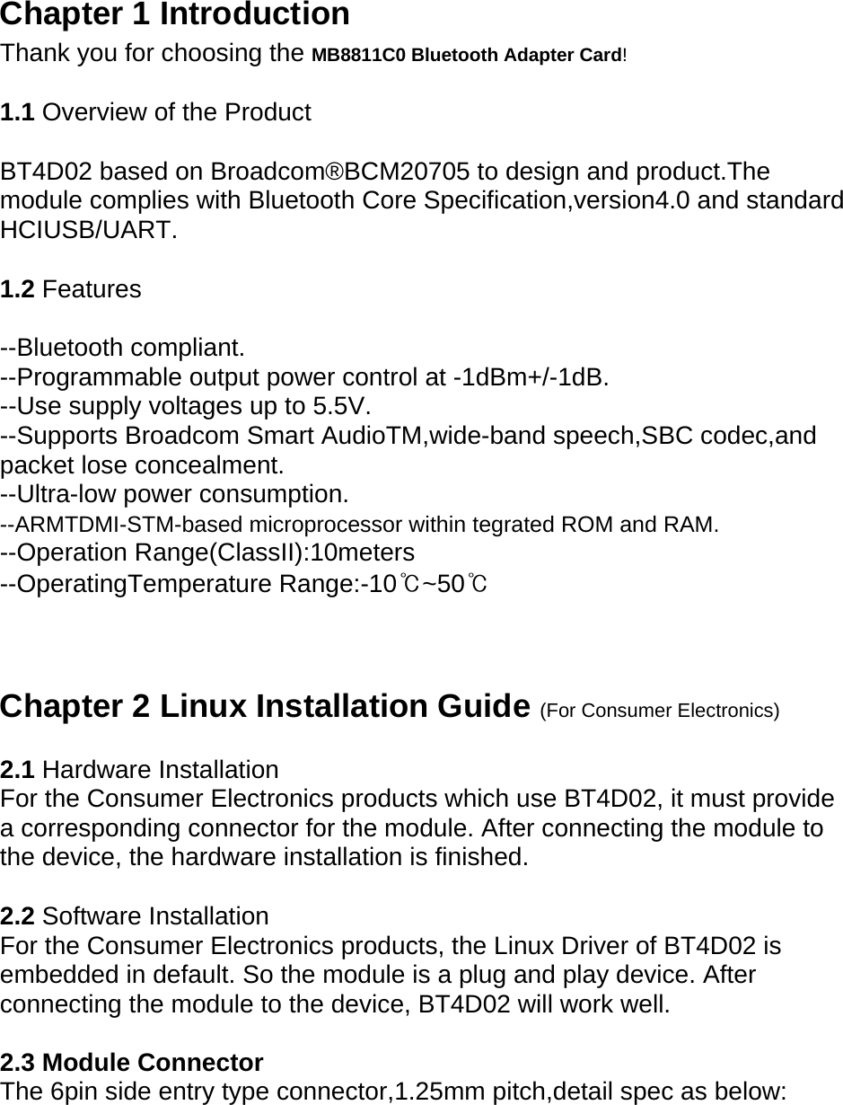   Chapter 1 Introduction   Thank you for choosing the MB8811C0 Bluetooth Adapter Card!  1.1 Overview of the Product   BT4D02 based on Broadcom®BCM20705 to design and product.The module complies with Bluetooth Core Specification,version4.0 and standard HCIUSB/UART.  1.2 Features  --Bluetooth compliant. --Programmable output power control at -1dBm+/-1dB. --Use supply voltages up to 5.5V. --Supports Broadcom Smart AudioTM,wide-band speech,SBC codec,and packet lose concealment. --Ultra-low power consumption. --ARMTDMI-STM-based microprocessor within tegrated ROM and RAM. --Operation Range(ClassII):10meters --OperatingTemperature Range:-10℃~50℃    Chapter 2 Linux Installation Guide (For Consumer Electronics)   2.1 Hardware Installation   For the Consumer Electronics products which use BT4D02, it must provide a corresponding connector for the module. After connecting the module to the device, the hardware installation is finished.   2.2 Software Installation   For the Consumer Electronics products, the Linux Driver of BT4D02 is embedded in default. So the module is a plug and play device. After connecting the module to the device, BT4D02 will work well.    2.3 Module Connector   The 6pin side entry type connector,1.25mm pitch,detail spec as below: 