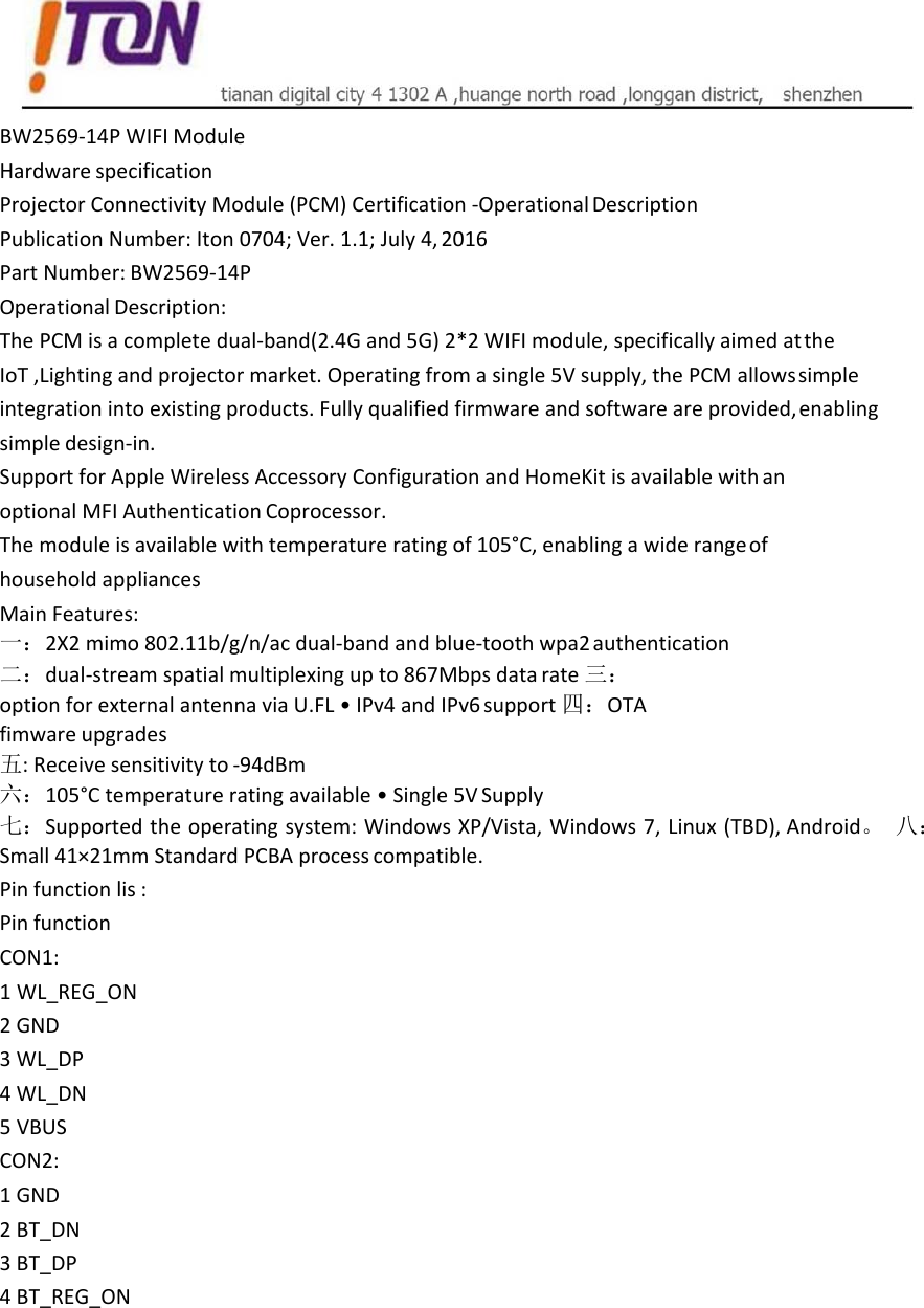   BW2569‐14PWIFIModuleHardwarespecificationProjectorConnectivityModule(PCM)Certification‐OperationalDescriptionPublicationNumber:Iton0704;Ver.1.1;July4,2016PartNumber:BW2569‐14POperationalDescription:ThePCMisacompletedual‐band(2.4Gand5G)2*2WIFImodule,specificallyaimedattheIoT,Lightingandprojectormarket.Operatingfromasingle5Vsupply,thePCMallowssimpleintegrationintoexistingproducts.Fullyqualifiedfirmwareandsoftwareareprovided,enablingsimpledesign‐in.SupportforAppleWirelessAccessoryConfigurationandHomeKitisavailablewithanoptionalMFIAuthenticationCoprocessor.Themoduleisavailablewithtemperatureratingof105°C,enablingawiderangeofhouseholdappliancesMainFeatures:一：2X2mimo802.11b/g/n/acdual‐bandandblue‐toothwpa2authentication二：dual‐streamspatialmultiplexingupto867Mbpsdatarate三：optionforexternalantennaviaU.FL•IPv4andIPv6support四：OTAfimwareupgrades五:Receivesensitivityto‐94dBm六：105°Ctemperatureratingavailable•Single5VSupply七：Supportedtheoperatingsystem:WindowsXP/Vista,Windows7,Linux(TBD),Android。 八：Small41×21mmStandardPCBAprocesscompatible.Pinfunctionlis:PinfunctionCON1:1 WL_REG_ON2 GND3 WL_DP4 WL_DN5 VBUSCON2:1GND2 BT_DN3 BT_DP4 BT_REG_ON