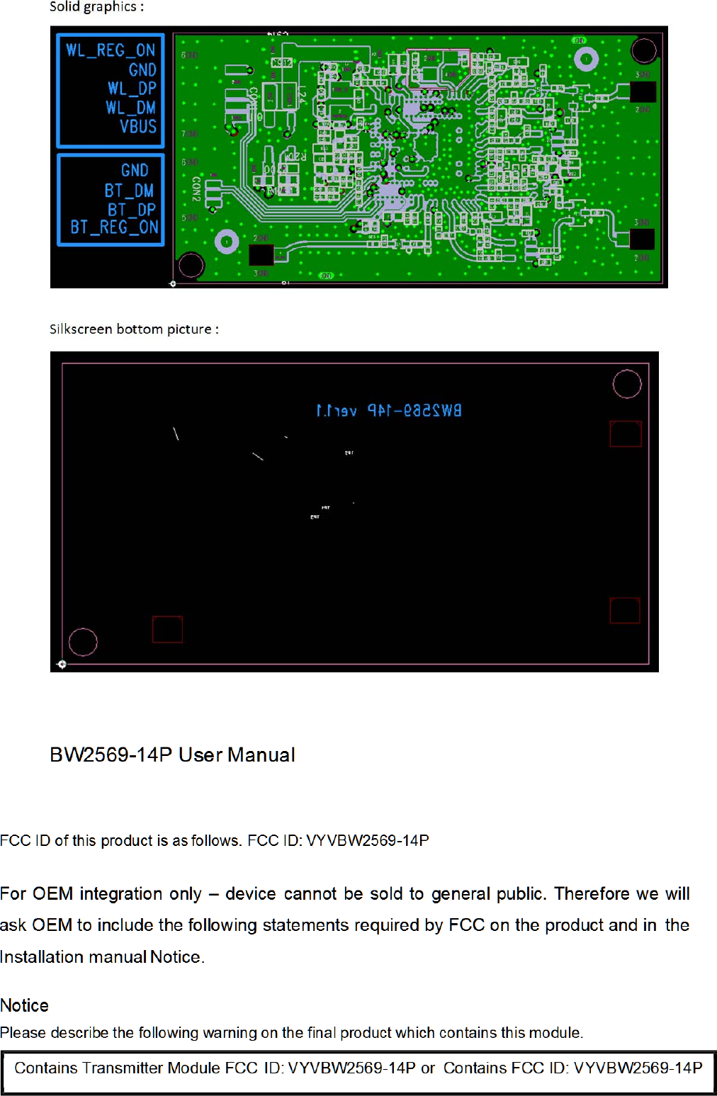 Solidgraphics:Silkscreenbottompicture:BW2569-14P User Manual            FCC ID of this product is as follows. FCC ID: VYVBW2569-14P  For OEM integration only – device cannot be sold to general public. Therefore we will ask OEM to include the following statements required by FCC on the product and in  the Installation manual Notice.  Notice Please describe the following warning on the final product which contains this module.    