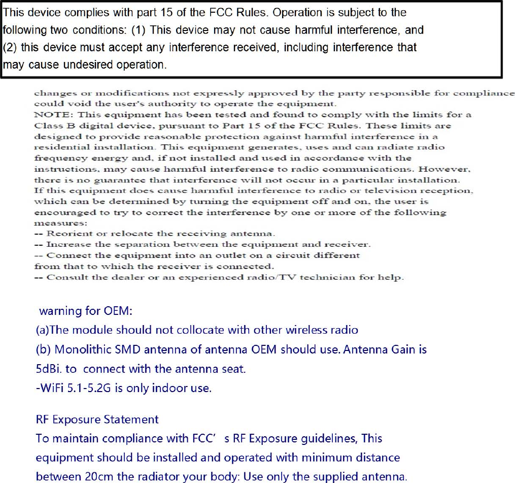     warningforOEM:(a)Themoduleshouldnotcollocatewithotherwirelessradio(b)MonolithicSMDantennaofantennaOEMshoulduse.AntennaGainis5dBi.toconnectwiththeantennaseat.-WiFi5.1-5.2Gisonlyindooruse. RFExposureStatementTomaintaincompliancewithFCC’sRFExposureguidelines,Thisequipmentshouldbeinstalledandoperatedwithminimumdistancebetween20cmtheradiatoryourbody:Useonlythesuppliedantenna.    