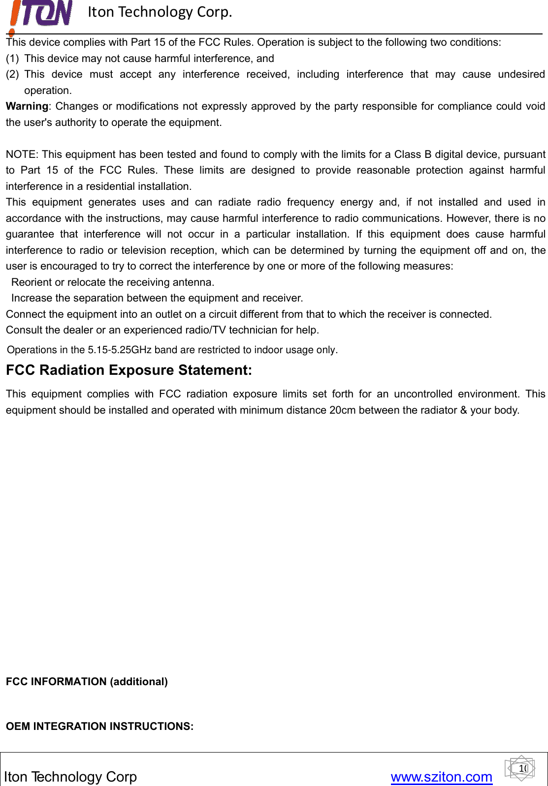 10ItonTechnology Corp www.sziton.comIton Technology Corp.This device complies with Part 15 of the FCC Rules. Operation is subject to the following two conditions:(1) This device may not cause harmful interference, and(2) This device must accept any interference received, including interference that may cause undesiredoperation.Warning: Changes or modifications not expressly approved by the party responsible for compliance could voidthe user&apos;s authority to operate the equipment.NOTE: This equipment has been tested and found to comply with the limits for a Class B digital device, pursuantto Part 15 of the FCC Rules. These limits are designed to provide reasonable protection against harmfulinterference in a residential installation.This equipment generates uses and can radiate radio frequency energy and, if not installed and used inaccordance with the instructions, may cause harmful interference to radio communications. However, there is noguarantee that interference will not occur in a particular installation. If this equipment does cause harmfulinterference to radio or television reception, which can be determined by turning the equipment off and on, theuser is encouraged to try to correct the interference by one or more of the following measures:Reorient or relocate the receiving antenna.Increase the separation between the equipment and receiver.Connect the equipment into an outlet on a circuit different from that to which the receiver is connected.Consult the dealer or an experienced radio/TV technician for help.FCC Radiation Exposure Statement:This equipment complies with FCC radiation exposure limits set forth for an uncontrolled environment. Thisequipment should be installed and operated with minimum distance 20cm between the radiator &amp; your body.FCC INFORMATION (additional)OEM INTEGRATION INSTRUCTIONS:Operations in the 5.15-5.25GHz band are restricted to indoor usage only.