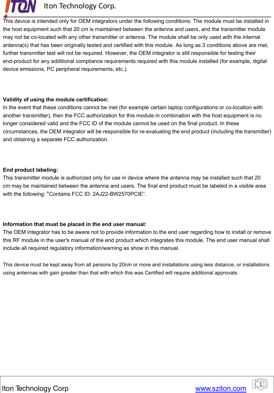 11ItonTechnology Corp www.sziton.comIton Technology Corp.This device is intended only for OEM integrators under the following conditions: The module must be installed inthe host equipment such that 20 cm is maintained between the antenna and users, and the transmitter modulemay not be co-located with any other transmitter or antenna. The module shall be only used with the internalantenna(s) that has been originally tested and certified with this module. As long as 3 conditions above are met,further transmitter test will not be required. However, the OEM integrator is still responsible for testing theirend-product for any additional compliance requirements required with this module installed (for example, digitaldevice emissions, PC peripheral requirements, etc.).Validity of using the module certification:In the event that these conditions cannot be met (for example certain laptop configurations or co-location withanother transmitter), then the FCC authorization for this module in combination with the host equipment is nolonger considered valid and the FCC ID of the module cannot be used on the final product. In thesecircumstances, the OEM integrator will be responsible for re-evaluating the end product (including the transmitter)and obtaining a separate FCC authorization.End product labeling:This transmitter module is authorized only for use in device where the antenna may be installed such that 20cm may be maintained between the antenna and users. The final end product must be labeled in a visible areawith the following: “Contains FCC ID: 2AJ22-BW2570PCIE”.Information that must be placed in the end user manual:The OEM integrator has to be aware not to provide information to the end user regarding how to install or removethis RF module in the user&apos;s manual of the end product which integrates this module. The end user manual shallinclude all required regulatory information/warning as show in this manual.This device must be kept away from all persons by 20cm or more and installations using less distance, or installationsusing antennas with gain greater than that with which this was Certified will require additional approvals.